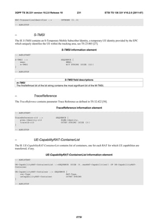3GPP TS 36.331 version 10.2.0 Release 10                      231                            ETSI TS 136 331 V10.2.0 (2011-07)

RRC-TransactionIdentifier ::=                 INTEGER (0..3)

-- ASN1STOP



–                 S-TMSI
The IE S-TMSI contains an S-Temporary Mobile Subscriber Identity, a temporary UE identity provided by the EPC
which uniquely identifies the UE within the tracking area, see TS 23.003 [27].

                                              S-TMSI information element
-- ASN1START

S-TMSI ::=                                    SEQUENCE {
    mmec                                          MMEC,
    m-TMSI                                        BIT STRING (SIZE (32))
}

-- ASN1STOP


                                                    S-TMSI field descriptions
 m-TMSI
 The first/leftmost bit of the bit string contains the most significant bit of the M-TMSI.



–                 TraceReference
The TraceReference contains parameter Trace Reference as defined in TS 32.422 [58].

                                         TraceReference information element
-- ASN1START

TraceReference-r10 ::=                   SEQUENCE {
    plmn-Identity-r10                        PLMN-Identity,
    traceId-r10                              OCTET STRING (SIZE (3))
}

-- ASN1STOP



–                 UE-CapabilityRAT-ContainerList
The IE UE-CapabilityRAT-ContainerList contains list of containers, one for each RAT for which UE capabilities are
transferred, if any.

                              UE-CapabilityRAT-ContainerList information element
-- ASN1START

UE-CapabilityRAT-ContainerList ::=SEQUENCE (SIZE (0..maxRAT-Capabilities)) OF UE-CapabilityRAT-
Container

UE-CapabilityRAT-Container ::= SEQUENCE {
    rat-Type                            RAT-Type,
    ueCapabilityRAT-Container           OCTET STRING
}

-- ASN1STOP




                                                             ETSI
 