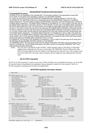 3GPP TS 36.331 version 10.2.0 Release 10                     232                         ETSI TS 136 331 V10.2.0 (2011-07)


                                    UECapabilityRAT-ContainerList field descriptions
 ueCapabilityRAT-Container
 Container for the UE capabilities of the indicated RAT. The encoding is defined in the specification of each RAT:
 For E-UTRA: the encoding of UE capabilities is defined in IE UE-EUTRA-Capability.
 For UTRA: the octet string contains the INTER RAT HANDOVER INFO message defined in TS 25.331 [19].
 For GERAN CS: the octet string contains the concatenated string of the Mobile Station Classmark 2 and Mobile
 Station Classmark 3. The first 5 octets correspond to Mobile Station Classmark 2 and the following octets correspond
 to Mobile Station Classmark 3. The Mobile Station Classmark 2 is formatted as 'TLV' and is coded in the same way as
 the Mobile Station Classmark 2 information element in TS 24.008 [49]. The first octet is the Mobile station classmark 2
 IEI and its value shall be set to 33H. The second octet is the Length of mobile station classmark 2 and its value shall
 be set to 3. The octet 3 contains the first octet of the value part of the Mobile Station Classmark 2 information element,
 the octet 4 contains the second octet of the value part of the Mobile Station Classmark 2 information element and so
 on. For each of these octets, the first/ leftmost/ most significant bit of the octet contains b8 of the corresponding octet
 of the Mobile Station Classmark 2. The Mobile Station Classmark 3 is formatted as 'V' and is coded in the same way
 as the value part in the Mobile station classmark 3 information element in TS 24.008 [49]. The sixth octet of this octet
 string contains octet 1 of the value part of Mobile station classmark 3, the seventh of octet of this octet string contains
 octet 2 of the value part of Mobile station classmark 3 and so on. Note.
 For GERAN PS: the encoding of UE capabilities is formatted as 'V' and is coded in the same way as the value part in
 the MS Radio Access Capability information element in TS 24.008 [49].
 For CDMA2000-1XRTT: the octet string contains the A21 Mobile Subscription Information and the encoding of this is
 defined in A.S0008 [33]. The A21 Mobile Subscription Information contains the supported CDMA2000 1xRTT band
 class and band sub-class information.
    NOTE:     The value part is specified by means of CSN.1, which encoding results in a bit string, to which final
              padding may be appended up to the next octet boundary TS 24.008 [49]. The first/ leftmost bit of the
              CSN.1 bit string is placed in the first/ leftmost/ most significant bit of the first octet. This continues until
              the last bit of the CSN.1 bit string, which is placed in the last/ rightmost/ least significant bit of the last
              octet.

–                 UE-EUTRA-Capability
The IE UE-EUTRA-Capability is used to convey the E-UTRA UE Radio Access Capability Parameters, see TS 36.306
[5], and the Feature Group Indicators for mandatory features (defined in Annex B.1) to the network. The IE UE-
EUTRA-Capability is transferred in E-UTRA or in another RAT.

                                    UE-EUTRA-Capability information element
-- ASN1START

UE-EUTRA-Capability ::=                SEQUENCE {
    accessStratumRelease                       AccessStratumRelease,
    ue-Category                                INTEGER (1..5),
    pdcp-Parameters                            PDCP-Parameters,
    phyLayerParameters                         PhyLayerParameters,
    rf-Parameters                              RF-Parameters,
    measParameters                             MeasParameters,
    featureGroupIndicators                     BIT STRING (SIZE (32))                           OPTIONAL,
    interRAT-Parameters                    SEQUENCE {
        utraFDD                                    IRAT-ParametersUTRA-FDD                           OPTIONAL,
        utraTDD128                                 IRAT-ParametersUTRA-TDD128                            OPTIONAL,
        utraTDD384                                 IRAT-ParametersUTRA-TDD384                            OPTIONAL,
        utraTDD768                                 IRAT-ParametersUTRA-TDD768                            OPTIONAL,
        geran                                      IRAT-ParametersGERAN                                  OPTIONAL,
        cdma2000-HRPD                              IRAT-ParametersCDMA2000-HRPD                          OPTIONAL,
        cdma2000-1xRTT                             IRAT-ParametersCDMA2000-1XRTT                         OPTIONAL
    },
    nonCriticalExtension                          UE-EUTRA-Capability-v920-IEs                  OPTIONAL
}

UE-EUTRA-Capability-v920-IEs ::=        SEQUENCE {
    phyLayerParameters-v920             PhyLayerParameters-v920,
    interRAT-ParametersGERAN-v920           IRAT-ParametersGERAN-v920,
    interRAT-ParametersUTRA-v920            IRAT-ParametersUTRA-v920            OPTIONAL,
    interRAT-ParametersCDMA2000-v920        IRAT-ParametersCDMA2000-1XRTT-v920 OPTIONAL,
    deviceType-r9                           ENUMERATED {noBenFromBatConsumpOpt} OPTIONAL,
    csg-ProximityIndicationParameters-r9    CSG-ProximityIndicationParameters-r9,
    neighCellSI-AcquisitionParameters-r9    NeighCellSI-AcquisitionParameters-r9,
    son-Parameters-r9                       SON-Parameters-r9,
    nonCriticalExtension                    UE-EUTRA-Capability-v940-IEs        OPTIONAL
}

UE-EUTRA-Capability-v940-IEs ::=             SEQUENCE {




                                                            ETSI
 