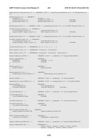 3GPP TS 36.331 version 10.2.0 Release 10            234                  ETSI TS 136 331 V10.2.0 (2011-07)

BandCombinationParameters-r10 ::= SEQUENCE (SIZE (1..maxSimultaneousBands-r10)) OF BandParameters-
r10

BandParameters-r10 ::= SEQUENCE {
    bandEUTRA-r10                     INTEGER (1..64),
    bandParametersUL-r10              BandParametersUL-r10                     OPTIONAL,
    bandParametersDL-r10              BandParametersDL-r10                     OPTIONAL
}

BandParametersUL-r10 ::= SEQUENCE (SIZE (1..maxBandwidthClass-r10)) OF CA-MIMO-ParametersUL-r10

CA-MIMO-ParametersUL-r10 ::= SEQUENCE {
    ca-BandwidthClassUL-r10             CA-BandwidthClass-r10,
    supportedMIMO-CapabilityUL-r10      MIMO-CapabilityUL-r10                  OPTIONAL
}

BandParametersDL-r10 ::= SEQUENCE (SIZE (1..maxBandwidthClass-r10)) OF CA-MIMO-ParametersDL-r10

CA-MIMO-ParametersDL-r10 ::= SEQUENCE {
    ca-BandwidthClassDL-r10             CA-BandwidthClass-r10,
    supportedMIMO-CapabilityDL-r10      MIMO-CapabilityDL-r10                  OPTIONAL
}

CA-BandwidthClass-r10 ::= ENUMERATED {a, b, c, d, e, f, ...}

MIMO-CapabilityUL-r10 ::= ENUMERATED {twoLayers, fourLayers}

MIMO-CapabilityDL-r10 ::= ENUMERATED {twoLayers, fourLayers, eightLayers}

SupportedBandListEUTRA ::=            SEQUENCE (SIZE (1..maxBands)) OF SupportedBandEUTRA

SupportedBandEUTRA ::=                SEQUENCE {
    bandEUTRA                             INTEGER (1..64),
    halfDuplex                            BOOLEAN
}

MeasParameters ::=                    SEQUENCE {
    bandListEUTRA                         BandListEUTRA
}

MeasParameters-v1020 ::=              SEQUENCE {
    bandCombinationListEUTRA-r10              BandCombinationListEUTRA-r10
}

BandListEUTRA ::=                     SEQUENCE (SIZE (1..maxBands)) OF BandInfoEUTRA

BandCombinationListEUTRA-r10 ::=      SEQUENCE (SIZE (1..maxBandComb-r10)) OF BandInfoEUTRA

BandInfoEUTRA ::=                     SEQUENCE {
    interFreqBandList                     InterFreqBandList,
    interRAT-BandList                     InterRAT-BandList        OPTIONAL
}

InterFreqBandList ::=                 SEQUENCE (SIZE (1..maxBands)) OF InterFreqBandInfo

InterFreqBandInfo ::=                 SEQUENCE {
    interFreqNeedForGaps                  BOOLEAN
}

InterRAT-BandList ::=                 SEQUENCE (SIZE (1..maxBands)) OF InterRAT-BandInfo

InterRAT-BandInfo ::=                 SEQUENCE {
    interRAT-NeedForGaps                  BOOLEAN
}

IRAT-ParametersUTRA-FDD ::=       SEQUENCE {
    supportedBandListUTRA-FDD             SupportedBandListUTRA-FDD
}

IRAT-ParametersUTRA-v920 ::=          SEQUENCE {
    e-RedirectionUTRA-r9                  ENUMERATED {supported}
}

SupportedBandListUTRA-FDD ::=         SEQUENCE (SIZE (1..maxBands)) OF SupportedBandUTRA-FDD

SupportedBandUTRA-FDD ::=             ENUMERATED {
                                          bandI, bandII, bandIII, bandIV, bandV, bandVI,
                                          bandVII, bandVIII, bandIX, bandX, bandXI,




                                                    ETSI
 