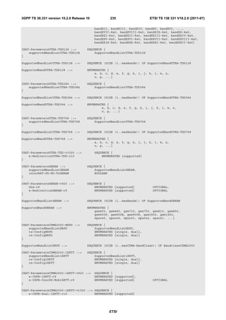 3GPP TS 36.331 version 10.2.0 Release 10           235                   ETSI TS 136 331 V10.2.0 (2011-07)

                                           bandXII, bandXIII, bandXIV, bandXV, bandXVI, ...,
                                           bandXVII-8a0, bandXVIII-8a0, bandXIX-8a0, bandXX-8a0,
                                           bandXXI-8a0, bandXXII-8a0, bandXXIII-8a0, bandXXIV-8a0,
                                           bandXXV-8a0, bandXXVI-8a0, bandXXVII-8a0, bandXXVIII-8a0,
                                           bandXXIX-8a0, bandXXX-8a0, bandXXXI-8a0, bandXXXII-8a0}

IRAT-ParametersUTRA-TDD128 ::=        SEQUENCE {
    supportedBandListUTRA-TDD128          SupportedBandListUTRA-TDD128
}

SupportedBandListUTRA-TDD128 ::=      SEQUENCE (SIZE (1..maxBands)) OF SupportedBandUTRA-TDD128

SupportedBandUTRA-TDD128 ::=          ENUMERATED {
                                          a, b, c, d, e, f, g, h, i, j, k, l, m, n,
                                          o, p, ...}

IRAT-ParametersUTRA-TDD384 ::=        SEQUENCE {
    supportedBandListUTRA-TDD384          SupportedBandListUTRA-TDD384
}

SupportedBandListUTRA-TDD384 ::=      SEQUENCE (SIZE (1..maxBands)) OF SupportedBandUTRA-TDD384

SupportedBandUTRA-TDD384 ::=          ENUMERATED {
                                              a, b, c, d, e, f, g, h, i, j, k, l, m, n,
                                              o, p, ...}

IRAT-ParametersUTRA-TDD768 ::=        SEQUENCE {
    supportedBandListUTRA-TDD768          SupportedBandListUTRA-TDD768
}

SupportedBandListUTRA-TDD768 ::=      SEQUENCE (SIZE (1..maxBands)) OF SupportedBandUTRA-TDD768

SupportedBandUTRA-TDD768 ::=          ENUMERATED {
                                          a, b, c, d, e, f, g, h, i, j, k, l, m, n,
                                          o, p, ...}

IRAT-ParametersUTRA-TDD-v1020 ::=          SEQUENCE {
    e-RedirectionUTRA-TDD-r10                  ENUMERATED {supported}
}

IRAT-ParametersGERAN ::=              SEQUENCE {
    supportedBandListGERAN                SupportedBandListGERAN,
    interRAT-PS-HO-ToGERAN                BOOLEAN
}

IRAT-ParametersGERAN-v920 ::=         SEQUENCE {
    dtm-r9                                ENUMERATED {supported}          OPTIONAL,
    e-RedirectionGERAN-r9                 ENUMERATED {supported}          OPTIONAL
}

SupportedBandListGERAN ::=            SEQUENCE (SIZE (1..maxBands)) OF SupportedBandGERAN

SupportedBandGERAN ::=                ENUMERATED {
                                          gsm450, gsm480, gsm710, gsm750, gsm810, gsm850,
                                          gsm900P, gsm900E, gsm900R, gsm1800, gsm1900,
                                          spare5, spare4, spare3, spare2, spare1, ...}

IRAT-ParametersCDMA2000-HRPD ::=      SEQUENCE {
    supportedBandListHRPD                 SupportedBandListHRPD,
    tx-ConfigHRPD                         ENUMERATED {single, dual},
    rx-ConfigHRPD                         ENUMERATED {single, dual}
}

SupportedBandListHRPD ::=             SEQUENCE (SIZE (1..maxCDMA-BandClass)) OF BandclassCDMA2000

IRAT-ParametersCDMA2000-1XRTT ::=     SEQUENCE {
    supportedBandList1XRTT                SupportedBandList1XRTT,
    tx-Config1XRTT                        ENUMERATED {single, dual},
    rx-Config1XRTT                        ENUMERATED {single, dual}
}

IRAT-ParametersCDMA2000-1XRTT-v920 ::=     SEQUENCE {
    e-CSFB-1XRTT-r9                        ENUMERATED {supported},
    e-CSFB-ConcPS-Mob1XRTT-r9              ENUMERATED {supported}         OPTIONAL
}

IRAT-ParametersCDMA2000-1XRTT-v1020 ::= SEQUENCE {
    e-CSFB-dual-1XRTT-r10               ENUMERATED {supported}




                                                   ETSI
 