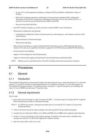 3GPP TS 36.331 version 10.2.0 Release 10                       23                     ETSI TS 136 331 V10.2.0 (2011-07)


        -   In case of CA, cell management including e.g. change of PCell and addition/ modification/ release of
            SCell(s);

        -   QoS control including assignment/ modification of semi-persistent scheduling (SPS) configuration
            information for DL and UL, assignment/ modification of parameters for UL rate control in the UE, i.e.
            allocation of a priority and a prioritised bit rate (PBR) for each RB;

        -   Recovery from radio link failure;

    -   Inter-RAT mobility including e.g. security activation, transfer of RRC context information;

    -   Measurement configuration and reporting:

        -   Establishment/ modification/ release of measurements (e.g. intra-frequency, inter-frequency and inter- RAT
            measurements);

        -   Setup and release of measurement gaps;

        -   Measurement reporting;

    -   Other functions including e.g. transfer of dedicated NAS information and non-3GPP dedicated information,
        transfer of UE radio access capability information, support for E-UTRAN sharing (multiple PLMN identities);

    -   Generic protocol error handling;

    -   Support of self-configuration and self-optimisation;

    -   Support of measurement logging and reporting for network performance optimisation [60];

    NOTE:       Random access is specified entirely in the MAC including initial transmission power estimation.



5               Procedures

5.1             General
5.1.1           Introduction
The procedural requirements are structured according to the main functional areas: system information (5.2), connection
control (5.3), inter-RAT mobility (5.4) and measurements (5.5). In addition sub-clause 5.6 covers other aspects e.g.
NAS dedicated information transfer, UE capability transfer, sub-clause 5.7 specifies the generic error handling, sub-
clause 5.8 covers MBMS and sub-clause 5.9 specifies relays.


5.1.2           General requirements
The UE shall:

    1> process the received messages in order of reception by RRC, i.e. the processing of a message shall be completed
       before starting the processing of a subsequent message;

    NOTE 1: E-UTRAN may initiate a subsequent procedure prior to receiving the UE's response of a previously
            initiated procedure.

    1> within a sub-clause execute the steps according to the order specified in the procedural description;

    1> consider the term 'radio bearer' (RB) to cover SRBs and DRBs but not MRBs unless explicitly stated otherwise;

    1> set the rrc-TransactionIdentifier in the response message, if included, to the same value as included in the
       message received from E-UTRAN that triggered the response message;

    1> upon receiving a choice value set to setup:




                                                          ETSI
 