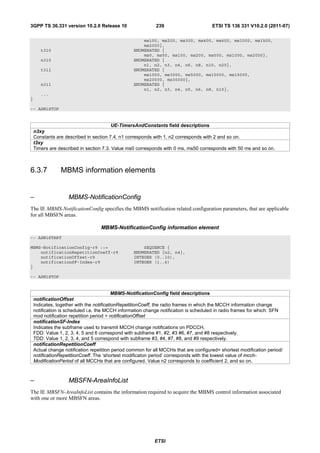 3GPP TS 36.331 version 10.2.0 Release 10                     239                       ETSI TS 136 331 V10.2.0 (2011-07)

                                                      ms100, ms200, ms300, ms400, ms600, ms1000, ms1500,
                                                      ms2000},
       t310                                       ENUMERATED {
                                                      ms0, ms50, ms100, ms200, ms500, ms1000, ms2000},
       n310                                       ENUMERATED {
                                                      n1, n2, n3, n4, n6, n8, n10, n20},
       t311                                       ENUMERATED {
                                                      ms1000, ms3000, ms5000, ms10000, ms15000,
                                                      ms20000, ms30000},
       n311                                       ENUMERATED {
                                                      n1, n2, n3, n4, n5, n6, n8, n10},
       ...
}

-- ASN1STOP


                                        UE-TimersAndConstants field descriptions
    n3xy
    Constants are described in section 7.4. n1 corresponds with 1, n2 corresponds with 2 and so on.
    t3xy
    Timers are described in section 7.3. Value ms0 corresponds with 0 ms, ms50 corresponds with 50 ms and so on.



6.3.7           MBMS information elements


–                   MBMS-NotificationConfig
The IE MBMS-NotificationConfig specifies the MBMS notification related configuration parameters, that are applicable
for all MBSFN areas.

                                   MBMS-NotificationConfig information element
-- ASN1START

MBMS-NotificationConfig-r9 ::=                        SEQUENCE {
    notificationRepetitionCoeff-r9                ENUMERATED {n2, n4},
    notificationOffset-r9                         INTEGER (0..10),
    notificationSF-Index-r9                       INTEGER (1..6)
}

-- ASN1STOP


                                           MBMS-NotificationConfig field descriptions
    notificationOffset
    Indicates, together with the notificationRepetitionCoeff, the radio frames in which the MCCH information change
    notification is scheduled i.e. the MCCH information change notification is scheduled in radio frames for which: SFN
    mod notification repetition period = notificationOffset
    notificationSF-Index
    Indicates the subframe used to transmit MCCH change notifications on PDCCH.
    FDD: Value 1, 2, 3, 4, 5 and 6 correspond with subframe #1, #2, #3 #6, #7, and #8 respectively.
    TDD: Value 1, 2, 3, 4, and 5 correspond with subframe #3, #4, #7, #8, and #9 respectively.
    notificationRepetitionCoeff
    Actual change notification repetition period common for all MCCHs that are configured= shortest modification period/
    notificationRepetitionCoeff. The ‘shortest modificaton period’ corresponds with the lowest value of mcch-
    ModificationPeriod of all MCCHs that are configured. Value n2 corresponds to coefficient 2, and so on.



–                   MBSFN-AreaInfoList
The IE MBSFN-AreaInfoList contains the information required to acquire the MBMS control information associated
with one or more MBSFN areas.




                                                            ETSI
 