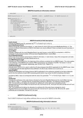 3GPP TS 36.331 version 10.2.0 Release 10                      240                         ETSI TS 136 331 V10.2.0 (2011-07)


                                      MBSFN-AreaInfoList information element
-- ASN1START

MBSFN-AreaInfoList-r9 ::=                     SEQUENCE (SIZE(1..maxMBSFN-Area)) OF MBSFN-AreaInfo-r9

MBSFN-AreaInfo-r9 ::=                         SEQUENCE {
    mbsfn-AreaId-r9                               INTEGER (0..255),
    non-MBSFNregionLength                         ENUMERATED {s1, s2},
    notificationIndicator-r9                          INTEGER (0..7),
    mcch-Config-r9                                SEQUENCE {
        mcch-RepetitionPeriod-r9                      ENUMERATED {rf32, rf64, rf128, rf256},
        mcch-Offset-r9                                INTEGER (0..10),
        mcch-ModificationPeriod-r9                    ENUMERATED {rf512, rf1024},
        sf-AllocInfo-r9                               BIT STRING (SIZE(6)),
        signallingMCS-r9                              ENUMERATED {n2, n7, n13, n19}
    },
    ...
}

-- ASN1STOP


                                         MBSFN-AreaInfoList field descriptions
 mbsfn-AreaId
                                                MBSFN
 Indicates the MBSFN area ID, parameter NID           in TS 36.211 [21, 6.10.2.1].
 mcch-ModificationPeriod
 Defines periodically appearing boundaries, i.e. radio frames for which SFN mod mcch-ModificationPeriod = 0, The
 contents of different transmissions of MCCH information can only be different if there is at least one such boundary in-
 between them.
 mcch-Offset
 Indicates, together with the mcch-RepetitionPeriod, the radio frames in which MCCH is scheduled i.e. MCCH is
 scheduled in radio frames for which: SFN mod mcch-RepetitionPeriod = mcch-Offset
 mcch-RepetitionPeriod
 Defines the interval between transmissions of MCCH information, in radio frames, Value rf32 corresponds to 32 radio
 frames, rf64 corresponds to 64 radio frames and so on.
 non-MBSFNregionLength
 Indicates how many symbols from the beginning of the subframe constitute the non-MBSFN region. This value applies
 in all subframes of the MBSFN area used for PMCH transmissions as indicated in the MSI. The values s1 and s2
 correspond with 1 and 2 symbols, respectively: see TS 36.211 [21, Table 6.7-1].
 notificationIndicator
 Indicates which PDCCH bit is used to notify the UE about change of the MCCH applicable for this MBSFN area. Value
 0 corresponds with the least significant bit as defined in TS 36.212 [22, Section 5.3.3.1] and so on.
 signallingMCS
 Indicates the Modulation and Coding Scheme (MCS) applicable for the subframes indicated by the field sf-AllocInfo
 and for the first subframe of each MCH scheduling period (which may contain the MCH scheduling information
                                                                               I
 provided by MAC). Value n2 corresponds with the value 2 for parameter MCS in TS 36.213 [23, Table 7.1.7.1-1], and
 so on.
 sf-AllocInfo
 Indicates the subframes of the radio frames indicated by the mcch-RepetitionPeriod and the mcch-Offset, that may
 carry MCCH. Value “1” indicates that the corresponding subframe is allocated. The following mapping applies:
 FDD: The first/ leftmost bit defines the allocation for subframe #1 of the radio frame indicated by mcch-
 RepetitionPeriod and mcch-Offset, the second bit for #2, the third bit for #3 , the fourth bit for #6, the fifth bit for #7 and
 the sixth bit for #8.
 TDD: The first/leftmost bit defines the allocation for subframe #3 of the radio frame indicated by mcch-
 RepetitionPeriod and mcch-Offset, the second bit for #4, third bit for #7, fourth bit for #8, fifth bit for #9. Uplink
 subframes are not allocated. The last bit is not used.



–                 MBSFN-SubframeConfig
The IE MBSFN-SubframeConfig defines subframes that are reserved for MBSFN in downlink.

                                   MBSFN-SubframeConfig information element
-- ASN1START

MBSFN-SubframeConfig ::=                      SEQUENCE {
    radioframeAllocationPeriod                    ENUMERATED {n1, n2, n4, n8, n16, n32},
    radioframeAllocationOffset                    INTEGER (0..7),



                                                              ETSI
 