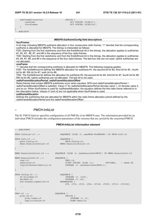 3GPP TS 36.331 version 10.2.0 Release 10                         241                         ETSI TS 136 331 V10.2.0 (2011-07)

       subframeAllocation                             CHOICE {
           oneFrame                                       BIT STRING (SIZE(6)),
           fourFrames                                     BIT STRING (SIZE(24))
       }
}
-- ASN1STOP


                                                MBSFN-SubframeConfig field descriptions
    fourFrames
    A bit-map indicating MBSFN subframe allocation in four consecutive radio frames, “1” denotes that the corresponding
    subframe is allocated for MBSFN. The bitmap is interpreted as follows:
    FDD: Starting from the first radioframe and from the first/leftmost bit in the bitmap, the allocation applies to subframes
    #1, #2, #3 , #6, #7, and #8 in the sequence of the four radio-frames.
    TDD: Starting from the first radioframe and from the first/leftmost bit in the bitmap, the allocation applies to subframes
    #3, #4, #7, #8, and #9 in the sequence of the four radio-frames. The last four bits are not used. Uplink subframes are
    not allocated.
    oneFrame
    “1” denotes that the corresponding subframe is allocated for MBSFN. The following mapping applies:
    FDD: The first/leftmost bit defines the MBSFN allocation for subframe #1, the second bit for #2, third bit for #3 , fourth
    bit for #6, fifth bit for #7, sixth bit for #8.
    TDD: The first/leftmost bit defines the allocation for subframe #3, the second bit for #4, third bit for #7, fourth bit for #8,
    fifth bit for #9. Uplink subframes are not allocated. The last bit is not used.
    radioFrameAllocationPeriod, radioFrameAllocationOffset
    Radio-frames that contain MBSFN subframes occur when equation SFN mod radioFrameAllocationPeriod =
    radioFrameAllocationOffset is satisfied. Value n1 for radioframeAllocationPeriod denotes value 1, n2 denotes value 2,
    and so on. When fourFrames is used for subframeAllocation, the equation defines the first radio frame referred to in
    the description below. Values n1 and n2 are not applicable when fourFrames is used.
    subframeAllocation
    Defines the subframes that are allocated for MBSFN within the radio frame allocation period defined by the
    radioFrameAllocationPeriod and the radioFrameAllocationOffset.



–                    PMCH-InfoList
The IE PMCH-InfoList specifies configuration of all PMCHs of an MBSFN area. The information provided for an
individual PMCH includes the configuration parameters of the sessions that are carried by the concerned PMCH.

                                             PMCH-InfoList information element
-- ASN1START

PMCH-InfoList-r9 ::=                             SEQUENCE (SIZE (0..maxPMCH-PerMBSFN)) OF PMCH-Info-r9

PMCH-Info-r9 ::=                                 SEQUENCE {
    pmch-Config-r9                                   PMCH-Config-r9,
    mbms-SessionInfoList-r9                      MBMS-SessionInfoList-r9,
    ...
}

MBMS-SessionInfoList-r9 ::=                 SEQUENCE (SIZE (0..maxSessionPerPMCH)) OF MBMS-SessionInfo-r9

MBMS-SessionInfo-r9 ::=                     SEQUENCE {
    tmgi-r9                                         TMGI-r9,
    sessionId-r9                                    OCTET STRING (SIZE (1))         OPTIONAL,                  -- Need OR
    logicalChannelIdentity-r9                       INTEGER (0..maxSessionPerPMCH-1),
    ...
}

PMCH-Config-r9 ::=                               SEQUENCE {
    sf-AllocEnd-r9                                   INTEGER (0..1535),
    dataMCS-r9                                       INTEGER (0..28),
    mch-SchedulingPeriod-r9                      ENUMERATED {
                                                     rf8, rf16, rf32, rf64, rf128, rf256, rf512, rf1024},
       ...
}

TMGI-r9 ::=                                 SEQUENCE {
    plmn-Id-r9                                      CHOICE {
        plmn-Index-r9                                   INTEGER (1..6),
        explicitValue-r9                                PLMN-Identity
    },




                                                                 ETSI
 