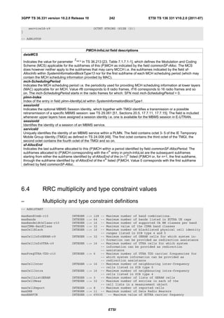 3GPP TS 36.331 version 10.2.0 Release 10                      242                       ETSI TS 136 331 V10.2.0 (2011-07)

       serviceId-r9                                 OCTET STRING (SIZE (3))
}

-- ASN1STOP


                                              PMCH-InfoList field descriptions
    dataMCS
                                      I
    Indicates the value for parameter MCS in TS 36.213 [23, Table 7.1.7.1-1], which defines the Modulation and Coding
    Scheme (MCS) applicable for the subframes of this (P)MCH as indicated by the field commonSF-Alloc. The MCS
    does however neither apply to the subframes that may carry MCCH i.e. the subframes indicated by the field sf-
    AllocInfo within SystemInformationBlockType13 nor for the first subframe of each MCH scheduling period (which may
    contain the MCH scheduling information provided by MAC).
    mch-SchedulingPeriod
    Indicates the MCH scheduling period i.e. the periodicity used for providing MCH scheduling information at lower layers
    (MAC) applicable for an MCH. Value rf8 corresponds to 8 radio frames, rf16 corresponds to 16 radio frames and so
    on. The mch-SchedulingPeriod starts in the radio frames for which: SFN mod mch-SchedulingPeriod = 0.
    plmn-Index
    Index of the entry in field plmn-IdentityList within SystemInformationBlockType1.
    sessionId
    Indicates the optional MBMS Session Identity, which together with TMGI identifies a transmission or a possible
    retransmission of a specific MBMS session: see TS 29.061 [51, Sections 20.5, 17.7.11, 17.7.15]. The field is included
    whenever upper layers have assigned a session identity i.e. one is available for the MBMS session in E-UTRAN.
    sessionId
    Identifies the identity of a session of an MBMS service.
    serviceId
    Uniquely identifies the identity of an MBMS service within a PLMN. The field contains octet 3- 5 of the IE Temporary
    Mobile Group Identity (TMGI) as defined in TS 24.008 [49]. The first octet contains the third octet of the TMGI, the
    second octet contains the fourth octet of the TMGI and so on.
    sf-AllocEnd
    Indicates the last subframe allocated to this (P)MCH within a period identified by field commonSF-AllocPeriod. The
                                                                 th
    subframes allocated to (P)MCH corresponding with the n entry in pmch-InfoList are the subsequent subframes
                                                                            th
    starting from either the subframe identified by sf-AllocEnd of the (n-1) listed (P)MCH or, for n=1, the first subframe,
                                                              th
    through the subframe identified by sf-AllocEnd of the n listed (P)MCH. Value 0 corresponds with the first subframe
    defined by field commonSF-Alloc.




6.4             RRC multiplicity and type constraint values
–               Multiplicity and type constraint definitions
-- ASN1START

maxBandComb-r10                     INTEGER   ::=   128 --   Maximum number of band combinations.
maxBands                            INTEGER   ::=   64  --   Maximum number of bands listed in EUTRA UE caps
maxBandwidthClass-r10               INTEGER   ::=   16  --   Maximum number of supported CA BW classes per band
maxCDMA-BandClass                   INTEGER   ::=   32  --   Maximum value of the CDMA band classes
maxCellBlack                        INTEGER   ::=   16  --   Maximum number of blacklisted physical cell identity
                                                        --   ranges listed in SIB type 4 and 5
maxCellInfoGERAN-r9                 INTEGER ::=     32 --    Maximum number of GERAN cells for which system in-
                                                        --   formation can be provided as redirection assistance
maxCellInfoUTRA-r9                  INTEGER ::=     16 --    Maximum number of UTRA cells for which system
                                                        --   information can be provided as redirection
                                                        --   assistance
maxFreqUTRA-TDD-r10                 INTEGER ::=     6   --   Maximum number of UTRA TDD carrier frequencies for
                                                        --   which system information can be provided as
                                                        --   redirection assistance
maxCellInter                        INTEGER ::=     16 --    Maximum number of neighbouring inter-frequency
                                                        --   cells listed in SIB type 5
maxCellIntra                        INTEGER ::=     16 --    Maximum number of neighbouring intra-frequency
                                                        --   cells listed in SIB type 4
maxCellListGERAN                    INTEGER ::=     3   --   Maximum number of lists of GERAN cells
maxCellMeas                         INTEGER ::=     32 --    Maximum number of entries in each of the
                                                        --   cell lists in a measurement object
maxCellReport                       INTEGER ::=     8   --   Maximum number of reported cells
maxDRB                              INTEGER ::=     11 --    Maximum number of Data Radio Bearers
maxEARFCN                           INTEGER ::=     65535     -- Maximum value of EUTRA carrier fequency




                                                              ETSI
 