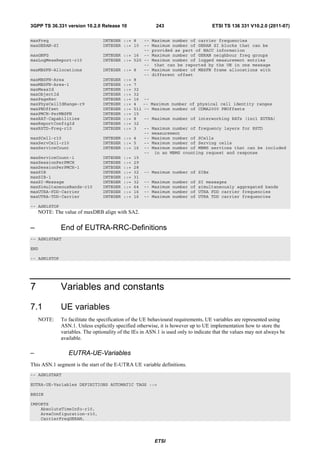 3GPP TS 36.331 version 10.2.0 Release 10                  243                        ETSI TS 136 331 V10.2.0 (2011-07)

maxFreq                          INTEGER ::= 8     --   Maximum number of carrier frequencies
maxGERAN-SI                      INTEGER ::= 10    --   Maximum number of GERAN SI blocks that can be
                                                   --   provided as part of NACC information
maxGNFG                          INTEGER   ::= 16 --    Maximum number of GERAN neighbour freq groups
maxLogMeasReport-r10             INTEGER   ::= 520 --   Maximum number of logged measurement entries
                                                   --    that can be reported by the UE in one message
maxMBSFN-Allocations             INTEGER   ::= 8   --   Maximum number of MBSFN frame allocations with
                                                   --   different offset
maxMBSFN-Area                    INTEGER   ::= 8
maxMBSFN-Area-1                  INTEGER   ::= 7
maxMeasId                        INTEGER   ::= 32
maxObjectId                      INTEGER   ::= 32
maxPageRec                       INTEGER   ::= 16 --
maxPhysCellIdRange-r9            INTEGER   ::= 4   --   Maximum number of physical cell identity ranges
maxPNOffset                      INTEGER   ::= 511 --   Maximum number of CDMA2000 PNOffsets
maxPMCH-PerMBSFN                 INTEGER   ::= 15
maxRAT-Capabilities              INTEGER   ::= 8   --   Maximum number of interworking RATs (incl EUTRA)
maxReportConfigId                INTEGER   ::= 32
maxRSTD-Freq-r10                 INTEGER   ::= 3   --   Maximum number of frequency layers for RSTD
                                                   --   measurement
maxSCell-r10                     INTEGER   ::= 4   --   Maximum number of SCells
maxServCell-r10                  INTEGER   ::= 5   --   Maximum number of Serving cells
maxServiceCount                  INTEGER   ::= 16 --    Maximum number of MBMS services that can be included
                                                   --    in an MBMS counting request and response
maxServiceCount-1                INTEGER   ::= 15
maxSessionPerPMCH                INTEGER   ::= 29
maxSessionPerPMCH-1              INTEGER   ::= 28
maxSIB                           INTEGER   ::= 32 --    Maximum number of SIBs
maxSIB-1                         INTEGER   ::= 31
maxSI-Message                    INTEGER   ::= 32 --    Maximum   number   of   SI messages
maxSimultaneousBands-r10         INTEGER   ::= 64 --    Maximum   number   of   simultaneously aggregated bands
maxUTRA-FDD-Carrier              INTEGER   ::= 16 --    Maximum   number   of   UTRA FDD carrier frequencies
maxUTRA-TDD-Carrier              INTEGER   ::= 16 --    Maximum   number   of   UTRA TDD carrier frequencies

-- ASN1STOP
    NOTE: The value of maxDRB align with SA2.


–             End of EUTRA-RRC-Definitions
-- ASN1START

END

-- ASN1STOP




7             Variables and constants

7.1           UE variables
    NOTE:     To facilitate the specification of the UE behavioural requirements, UE variables are represented using
              ASN.1. Unless explicitly specified otherwise, it is however up to UE implementation how to store the
              variables. The optionality of the IEs in ASN.1 is used only to indicate that the values may not always be
              available.

–                EUTRA-UE-Variables
This ASN.1 segment is the start of the E-UTRA UE variable definitions.
-- ASN1START

EUTRA-UE-Variables DEFINITIONS AUTOMATIC TAGS ::=

BEGIN

IMPORTS
    AbsoluteTimeInfo-r10,
    AreaConfiguration-r10,
    CarrierFreqGERAN,




                                                         ETSI
 