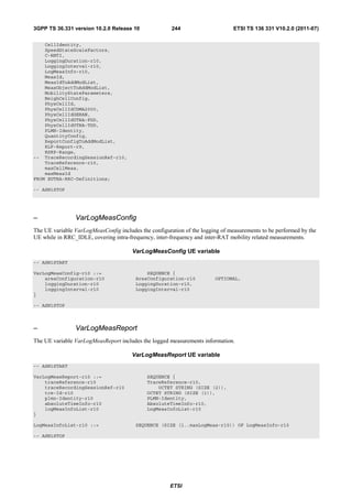 3GPP TS 36.331 version 10.2.0 Release 10               244                     ETSI TS 136 331 V10.2.0 (2011-07)

    CellIdentity,
    SpeedStateScaleFactors,
    C-RNTI,
    LoggingDuration-r10,
    LoggingInterval-r10,
    LogMeasInfo-r10,
    MeasId,
    MeasIdToAddModList,
    MeasObjectToAddModList,
    MobilityStateParameters,
    NeighCellConfig,
    PhysCellId,
    PhysCellIdCDMA2000,
    PhysCellIdGERAN,
    PhysCellIdUTRA-FDD,
    PhysCellIdUTRA-TDD,
    PLMN-Identity,
    QuantityConfig,
    ReportConfigToAddModList,
    RLF-Report-r9,
    RSRP-Range,
-- TraceRecordingSessionRef-r10,
    TraceReference-r10,
    maxCellMeas,
    maxMeasId
FROM EUTRA-RRC-Definitions;

-- ASN1STOP




–               VarLogMeasConfig
The UE variable VarLogMeasConfig includes the configuration of the logging of measurements to be performed by the
UE while in RRC_IDLE, covering intra-frequency, inter-frequency and inter-RAT mobility related measurements.

                                       VarLogMeasConfig UE variable
-- ASN1START

VarLogMeasConfig-r10 ::=                    SEQUENCE {
    areaConfiguration-r10               AreaConfiguration-r10           OPTIONAL,
    loggingDuration-r10                 LoggingDuration-r10,
    loggingInterval-r10                 LoggingInterval-r10
}

-- ASN1STOP



–               VarLogMeasReport
The UE variable VarLogMeasReport includes the logged measurements information.

                                       VarLogMeasReport UE variable
-- ASN1START

VarLogMeasReport-r10 ::=                     SEQUENCE {
    traceReference-r10                       TraceReference-r10,
    traceRecordingSessionRef-r10                 OCTET STRING (SIZE (2)),
    tce-Id-r10                               OCTET STRING (SIZE (1)),
    plmn-Identity-r10                        PLMN-Identity,
    absoluteTimeInfo-r10                     AbsoluteTimeInfo-r10,
    logMeasInfoList-r10                      LogMeasInfoList-r10
}

LogMeasInfoList-r10 ::=                 SEQUENCE (SIZE (1..maxLogMeas-r10)) OF LogMeasInfo-r10

-- ASN1STOP




                                                      ETSI
 