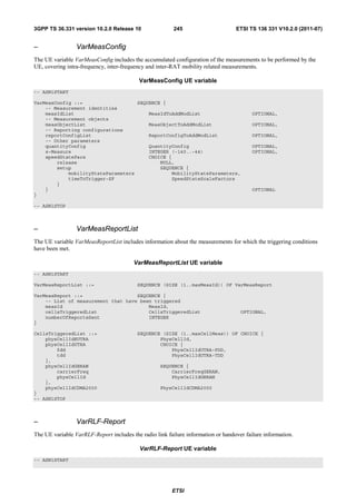 3GPP TS 36.331 version 10.2.0 Release 10                 245                      ETSI TS 136 331 V10.2.0 (2011-07)


–                VarMeasConfig
The UE variable VarMeasConfig includes the accumulated configuration of the measurements to be performed by the
UE, covering intra-frequency, inter-frequency and inter-RAT mobility related measurements.

                                           VarMeasConfig UE variable
-- ASN1START

VarMeasConfig ::=                   SEQUENCE {
    -- Measurement identities
    measIdList                          MeasIdToAddModList                               OPTIONAL,
    -- Measurement objects
    measObjectList                      MeasObjectToAddModList                           OPTIONAL,
    -- Reporting configurations
    reportConfigList                    ReportConfigToAddModList                         OPTIONAL,
    -- Other parameters
    quantityConfig                      QuantityConfig                                   OPTIONAL,
    s-Measure                           INTEGER (-140..-44)                              OPTIONAL,
    speedStatePars                      CHOICE {
        release                             NULL,
        setup                               SEQUENCE {
            mobilityStateParameters             MobilityStateParameters,
            timeToTrigger-SF                    SpeedStateScaleFactors
        }
    }                                                                                    OPTIONAL
}

-- ASN1STOP



–                VarMeasReportList
The UE variable VarMeasReportList includes information about the measurements for which the triggering conditions
have been met.

                                        VarMeasReportList UE variable
-- ASN1START

VarMeasReportList ::=                     SEQUENCE (SIZE (1..maxMeasId)) OF VarMeasReport

VarMeasReport ::=                   SEQUENCE {
    -- List of measurement that have been triggered
    measId                              MeasId,
    cellsTriggeredList                  CellsTriggeredList                          OPTIONAL,
    numberOfReportsSent                 INTEGER
}

CellsTriggeredList ::=                    SEQUENCE (SIZE (1..maxCellMeas)) OF CHOICE {
    physCellIdEUTRA                               PhysCellId,
    physCellIdUTRA                                CHOICE {
        fdd                                           PhysCellIdUTRA-FDD,
        tdd                                           PhysCellIdUTRA-TDD
    },
    physCellIdGERAN                                SEQUENCE {
        carrierFreq                                    CarrierFreqGERAN,
        physCellId                                     PhysCellIdGERAN
    },
    physCellIdCDMA2000                             PhysCellIdCDMA2000
}
-- ASN1STOP



–                VarRLF-Report
The UE variable VarRLF-Report includes the radio link failure information or handover failure information.

                                           VarRLF-Report UE variable
-- ASN1START




                                                        ETSI
 