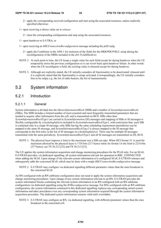 3GPP TS 36.331 version 10.2.0 Release 10                   24                         ETSI TS 136 331 V10.2.0 (2011-07)


      2> apply the corresponding received configuration and start using the associated resources, unless explicitly
         specified otherwise;

   1> upon receiving a choice value set to release:

      2> clear the corresponding configuration and stop using the associated resources;

   1> upon handover to E-UTRA; or

   1> upon receiving an RRCConnectionReconfiguration message including the fullConfig:

      2> apply the Conditions in the ASN.1 for inclusion of the fields for the DRB/PDCP/RLC setup during the
         reconfiguration of the DRBs included in the drb-ToAddModList;

   NOTE 2: At each point in time, the UE keeps a single value for each field except for during handover when the UE
           temporarily stores the previous configuration so it can revert back upon handover failure. In other words:
           when the UE reconfigures a field, the existing value is released except for during handover.

   NOTE 3: Although not explicitly stated, the UE initially considers all functionality to be deactivated/ released until
           it is explicitly stated that the functionality is setup/ activated. Correspondingly, the UE initially considers
           lists to be empty e.g. the list of radio bearers, the list of measurements.


5.2          System information
5.2.1        Introduction

5.2.1.1          General
System information is divided into the MasterInformationBlock (MIB) and a number of SystemInformationBlocks
(SIBs). The MIB includes a limited number of most essential and most frequently transmitted parameters that are
needed to acquire other information from the cell, and is transmitted on BCH. SIBs other than
SystemInformationBlockType1 are carried in SystemInformation (SI) messages and mapping of SIBs to SI messages is
flexibly configurable by schedulingInfoList included in SystemInformationBlockType1, with restrictions that: each SIB
is contained only in a single SI message, only SIBs having the same scheduling requirement (periodicity) can be
mapped to the same SI message, and SystemInformationBlockType2 is always mapped to the SI message that
corresponds to the first entry in the list of SI messages in schedulingInfoList. There may be multiple SI messages
transmitted with the same periodicity. SystemInformationBlockType1 and all SI messages are transmitted on DL-SCH.

   NOTE 1: The physical layer imposes a limit to the maximum size a SIB can take. When DCI format 1C is used the
           maximum allowed by the physical layer is 1736 bits (217 bytes) while for format 1A the limit is 2216 bits
           (277 bytes), see TS 36.212 [22] and TS 36.213 [23].

The UE applies the system information acquisition and change monitoring procedures for the PCell only. For an SCell,
E-UTRAN provides, via dedicated signalling, all system information relevant for operation in RRC_CONNECTED
when adding the SCell. Upon change of the relevant system information of a configured SCell, E-UTRAN releases and
subsequently adds the concerned SCell, which may be done with a single RRCConnectionReconfiguration message.

   NOTE 2: E-UTRAN may configure via dedicated signalling different parameter values than the ones broadcast in
           the concerned SCell.

An RN configured with an RN subframe configuration does not need to apply the system information acquisition and
change monitoring procedures. Upon change of any system information relevant to an RN, E-UTRAN provides the
system information blocks containing the relevant system information to an RN configured with an RN subframe
configuration via dedicated signalling using the RNReconfiguration message. For RNs configured with an RN subframe
configuration, the system information contained in this dedicated signalling replaces any corresponding stored system
information and takes precedence over any corresponding system information acquired through the system information
acquisition procedure. The dedicated system information remains valid until overridden.

   NOTE 3: E-UTRAN may configure an RN, via dedicated signalling, with different parameter values than the ones
           broadcast in the concerned cell.




                                                          ETSI
 