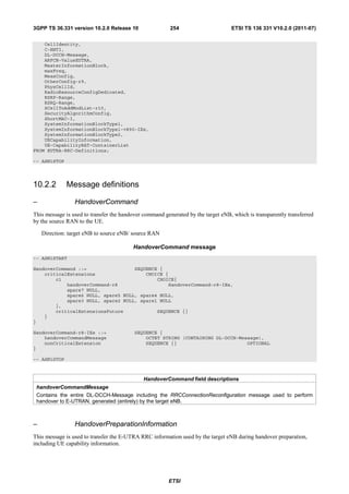 3GPP TS 36.331 version 10.2.0 Release 10                 254                      ETSI TS 136 331 V10.2.0 (2011-07)

    CellIdentity,
    C-RNTI,
    DL-DCCH-Message,
    ARFCN-ValueEUTRA,
    MasterInformationBlock,
    maxFreq,
    MeasConfig,
    OtherConfig-r9,
    PhysCellId,
    RadioResourceConfigDedicated,
    RSRP-Range,
    RSRQ-Range,
    SCellToAddModList-r10,
    SecurityAlgorithmConfig,
    ShortMAC-I,
    SystemInformationBlockType1,
    SystemInformationBlockType1-v890-IEs,
    SystemInformationBlockType2,
    UECapabilityInformation,
    UE-CapabilityRAT-ContainerList
FROM EUTRA-RRC-Definitions;

-- ASN1STOP




10.2.2        Message definitions

–                HandoverCommand
This message is used to transfer the handover command generated by the target eNB, which is transparently transferred
by the source RAN to the UE.

    Direction: target eNB to source eNB/ source RAN

                                         HandoverCommand message
-- ASN1START

HandoverCommand ::=                 SEQUENCE {
    criticalExtensions                  CHOICE {
        c1                                  CHOICE{
            handoverCommand-r8                  HandoverCommand-r8-IEs,
            spare7 NULL,
            spare6 NULL, spare5 NULL, spare4 NULL,
            spare3 NULL, spare2 NULL, spare1 NULL
        },
        criticalExtensionsFuture            SEQUENCE {}
    }
}

HandoverCommand-r8-IEs ::=                SEQUENCE {
    handoverCommandMessage                    OCTET STRING (CONTAINING DL-DCCH-Message),
    nonCriticalExtension                      SEQUENCE {}                         OPTIONAL
}

-- ASN1STOP



                                              HandoverCommand field descriptions
 handoverCommandMessage
 Contains the entire DL-DCCH-Message including the RRCConnectionReconfiguration message used to perform
 handover to E-UTRAN, generated (entirely) by the target eNB.



–                HandoverPreparationInformation
This message is used to transfer the E-UTRA RRC information used by the target eNB during handover preparation,
including UE capability information.




                                                        ETSI
 