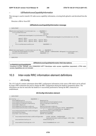 3GPP TS 36.331 version 10.2.0 Release 10                 256                      ETSI TS 136 331 V10.2.0 (2011-07)


–                 UERadioAccessCapabilityInformation
This message is used to transfer UE radio access capability information, covering both upload to and download from the
EPC.

     Direction: eNB to/ from EPC

                               UERadioAccessCapabilityInformation message
-- ASN1START

UERadioAccessCapabilityInformation ::= SEQUENCE {
    criticalExtensions                  CHOICE {
        c1                                  CHOICE{
            ueRadioAccessCapabilityInformation-r8
                                                UERadioAccessCapabilityInformation-r8-IEs,
            spare7 NULL,
            spare6 NULL, spare5 NULL, spare4 NULL,
            spare3 NULL, spare2 NULL, spare1 NULL
        },
        criticalExtensionsFuture            SEQUENCE {}
    }
}

UERadioAccessCapabilityInformation-r8-IEs ::= SEQUENCE {
    ue-RadioAccessCapabilityInfo        OCTET STRING (CONTAINING UECapabilityInformation),
    nonCriticalExtension                SEQUENCE {}                         OPTIONAL
}

-- ASN1STOP



                                          UERadioAccessCapabilityInformation field descriptions
    ue-RadioAccessCapabilityInfo
    Including E-UTRA, GERAN, and CDMA2000-1xRTT Bandclass radio access capabilities (separated). UTRA radio
    access capabilities are not included.




10.3           Inter-node RRC information element definitions
–                 AS-Config
The AS-Config IE contains information about RRC configuration information in the source eNB which can be utilized
by target eNB to determine the need to change the RRC configuration during the handover preparation phase. The
information can also be used after the handover is successfully performed or during the RRC connection re-
establishment.

                                         AS-Config information element
-- ASN1START

AS-Config ::=               SEQUENCE {
    sourceMeasConfig                           MeasConfig,
    sourceRadioResourceConfig                  RadioResourceConfigDedicated,
    sourceSecurityAlgorithmConfig              SecurityAlgorithmConfig,
    sourceUE-Identity                          C-RNTI,
    sourceMasterInformationBlock               MasterInformationBlock,
    sourceSystemInformationBlockType1          SystemInformationBlockType1(WITH COMPONENTS
                                                   {..., nonCriticalExtension ABSENT}),
       sourceSystemInformationBlockType2       SystemInformationBlockType2,
       antennaInfoCommon                       AntennaInfoCommon,
       sourceDl-CarrierFreq                    ARFCN-ValueEUTRA,
       ...,
       [[ sourceSystemInformationBlockType1Ext         OCTET STRING (CONTAINING
                                                       SystemInformationBlockType1-v890-IEs)           OPTIONAL,
           sourceOtherConfig-r9                    OtherConfig-r9
       ]],
       [[ sourceSCellConfigList-r10                SCellToAddModList-r10                 OPTIONAL
       ]]
}




                                                        ETSI
 