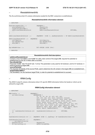 3GPP TS 36.331 version 10.2.0 Release 10                      258                       ETSI TS 136 331 V10.2.0 (2011-07)


–                   ReestablishmentInfo
The ReestablishmentInfo IE contains information needed for the RRC connection re-establishment.

                                       ReestablishmentInfo information element
-- ASN1START

ReestablishmentInfo ::=                       SEQUENCE {
    sourcePhysCellId                              PhysCellId,
    targetCellShortMAC-I                          ShortMAC-I,
    additionalReestabInfoList                     AdditionalReestabInfoList                         OPTIONAL,
    ...
}

AdditionalReestabInfoList ::=                 SEQUENCE ( SIZE (1..maxReestabInfo) ) OF AdditionalReestabInfo

AdditionalReestabInfo ::=           SEQUENCE{
    cellIdentity                                   CellIdentity,
    key-eNodeB-Star                                Key-eNodeB-Star,
    shortMAC-I                                     ShortMAC-I
}

Key-eNodeB-Star ::=                           BIT STRING (SIZE (256))

-- ASN1STOP


                                            ReestablishmentInfo field descriptions
    additionalReestabInfoList
    Contains a list of shortMAC-I and KeNB* for cells under control of the target eNB, required for potential re-
    establishment by the UE in these cells to succeed.
    Key-eNodeB-Star
    Parameter KeNB*: See TS 33.401 [32, 7.2.8.4]. This parameter is only used for X2 handover, and for S1 handover, it
    shall be ignored by target eNB.
    sourcePhyCellId
    The physical cell identity of the source PCell, used to determine the UE context in the target eNB at re-establishment.
    targetCellShortMAC-I
    The ShortMAC-I for the handover target PCell, in order for potential re-establishment to succeed.



–                   RRM-Config
The RRM-Config IE contains information about UE specific RRM information before the handover which can be
utilized by target eNB.

                                            RRM-Config information element
-- ASN1START

RRM-Config ::=                      SEQUENCE {
    ue-InactiveTime                     ENUMERATED {
                                            s1, s2, s3, s5, s7, s10, s15, s20,
                                            s25, s30, s40, s50, min1, min1s20c, min1s40,
                                            min2, min2s30, min3, min3s30, min4, min5, min6,
                                            min7, min8, min9, min10, min12, min14, min17, min20,
                                            min24, min28, min33, min38, min44, min50, hr1,
                                            hr1min30, hr2, hr2min30, hr3, hr3min30, hr4, hr5, hr6,
                                            hr8, hr10, hr13, hr16, hr20, day1, day1hr12, day2,
                                            day2hr12, day3, day4, day5, day7, day10, day14, day19,
                                            day24, day30, dayMoreThan30}        OPTIONAL,
       ...,
       [[ candidateCellInfoList-r10           CandidateCellInfoList-r10              OPTIONAL
       ]]
}

CandidateCellInfoList-r10 ::=            SEQUENCE (SIZE (1..maxFreq)) OF CandidateCellInfo-r10

CandidateCellInfo-r10 ::=                SEQUENCE {
    -- cellIdentification
    physCellId-r10                            PhysCellId,
    dl-CarrierFreq-r10                        ARFCN-ValueEUTRA,




                                                             ETSI
 