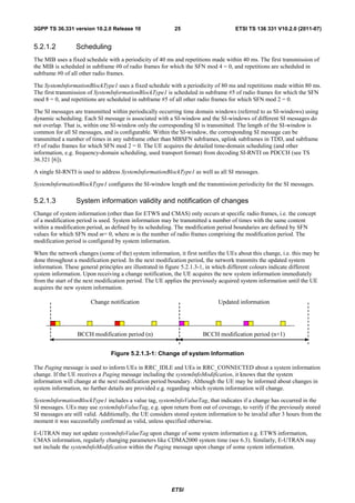 3GPP TS 36.331 version 10.2.0 Release 10                   25                        ETSI TS 136 331 V10.2.0 (2011-07)


5.2.1.2          Scheduling
The MIB uses a fixed schedule with a periodicity of 40 ms and repetitions made within 40 ms. The first transmission of
the MIB is scheduled in subframe #0 of radio frames for which the SFN mod 4 = 0, and repetitions are scheduled in
subframe #0 of all other radio frames.

The SystemInformationBlockType1 uses a fixed schedule with a periodicity of 80 ms and repetitions made within 80 ms.
The first transmission of SystemInformationBlockType1 is scheduled in subframe #5 of radio frames for which the SFN
mod 8 = 0, and repetitions are scheduled in subframe #5 of all other radio frames for which SFN mod 2 = 0.

The SI messages are transmitted within periodically occurring time domain windows (referred to as SI-windows) using
dynamic scheduling. Each SI message is associated with a SI-window and the SI-windows of different SI messages do
not overlap. That is, within one SI-window only the corresponding SI is transmitted. The length of the SI-window is
common for all SI messages, and is configurable. Within the SI-window, the corresponding SI message can be
transmitted a number of times in any subframe other than MBSFN subframes, uplink subframes in TDD, and subframe
#5 of radio frames for which SFN mod 2 = 0. The UE acquires the detailed time-domain scheduling (and other
information, e.g. frequency-domain scheduling, used transport format) from decoding SI-RNTI on PDCCH (see TS
36.321 [6]).

A single SI-RNTI is used to address SystemInformationBlockType1 as well as all SI messages.

SystemInformationBlockType1 configures the SI-window length and the transmission periodicity for the SI messages.

5.2.1.3          System information validity and notification of changes
Change of system information (other than for ETWS and CMAS) only occurs at specific radio frames, i.e. the concept
of a modification period is used. System information may be transmitted a number of times with the same content
within a modification period, as defined by its scheduling. The modification period boundaries are defined by SFN
values for which SFN mod m= 0, where m is the number of radio frames comprising the modification period. The
modification period is configured by system information.

When the network changes (some of the) system information, it first notifies the UEs about this change, i.e. this may be
done throughout a modification period. In the next modification period, the network transmits the updated system
information. These general principles are illustrated in figure 5.2.1.3-1, in which different colours indicate different
system information. Upon receiving a change notification, the UE acquires the new system information immediately
from the start of the next modification period. The UE applies the previously acquired system information until the UE
acquires the new system information.

                        Change notification                                   Updated information




                  BCCH modification period (n)                         BCCH modification period (n+1)


                                Figure 5.2.1.3-1: Change of system Information

The Paging message is used to inform UEs in RRC_IDLE and UEs in RRC_CONNECTED about a system information
change. If the UE receives a Paging message including the systemInfoModification, it knows that the system
information will change at the next modification period boundary. Although the UE may be informed about changes in
system information, no further details are provided e.g. regarding which system information will change.

SystemInformationBlockType1 includes a value tag, systemInfoValueTag, that indicates if a change has occurred in the
SI messages. UEs may use systemInfoValueTag, e.g. upon return from out of coverage, to verify if the previously stored
SI messages are still valid. Additionally, the UE considers stored system information to be invalid after 3 hours from the
moment it was successfully confirmed as valid, unless specified otherwise.

E-UTRAN may not update systemInfoValueTag upon change of some system information e.g. ETWS information,
CMAS information, regularly changing parameters like CDMA2000 system time (see 6.3). Similarly, E-UTRAN may
not include the systemInfoModification within the Paging message upon change of some system information.




                                                          ETSI
 