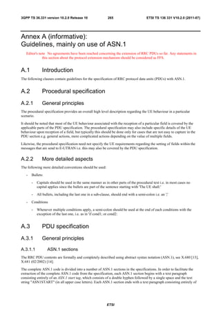 3GPP TS 36.331 version 10.2.0 Release 10                     265                        ETSI TS 136 331 V10.2.0 (2011-07)




Annex A (informative):
Guidelines, mainly on use of ASN.1
   Editor's note No agreements have been reached concerning the extension of RRC PDUs so far. Any statements in
              this section about the protocol extension mechanism should be considered as FFS.


A.1           Introduction
The following clauses contain guidelines for the specification of RRC protocol data units (PDUs) with ASN.1.


A.2           Procedural specification
A.2.1         General principles
The procedural specification provides an overall high level description regarding the UE behaviour in a particular
scenario.

It should be noted that most of the UE behaviour associated with the reception of a particular field is covered by the
applicable parts of the PDU specification. The procedural specification may also include specific details of the UE
behaviour upon reception of a field, but typically this should be done only for cases that are not easy to capture in the
PDU section e.g. general actions, more complicated actions depending on the value of multiple fields.

Likewise, the procedural specification need not specify the UE requirements regarding the setting of fields within the
messages that are send to E-UTRAN i.e. this may also be covered by the PDU specification.


A.2.2         More detailed aspects
The following more detailed conventions should be used:

   -   Bullets:

       -   Capitals should be used in the same manner as in other parts of the procedural text i.e. in most cases no
           capital applies since the bullets are part of the sentence starting with 'The UE shall:'

       -   All bullets, including the last one in a sub-clause, should end with a semi-colon i.e. an ';'

   -   Conditions

       -   Whenever multiple conditions apply, a semi-colon should be used at the end of each conditions with the
           exception of the last one, i.e. as in 'if cond1; or cond2:


A.3           PDU specification
A.3.1         General principles

A.3.1.1           ASN.1 sections
The RRC PDU contents are formally and completely described using abstract syntax notation (ASN.1), see X.680 [13],
X.681 (02/2002) [14].

The complete ASN.1 code is divided into a number of ASN.1 sections in the specifications. In order to facilitate the
extraction of the complete ASN.1 code from the specification, each ASN.1 section begins with a text paragraph
consisting entirely of an ASN.1 start tag, which consists of a double hyphen followed by a single space and the text
string "ASN1START" (in all upper case letters). Each ASN.1 section ends with a text paragraph consisting entirely of




                                                            ETSI
 