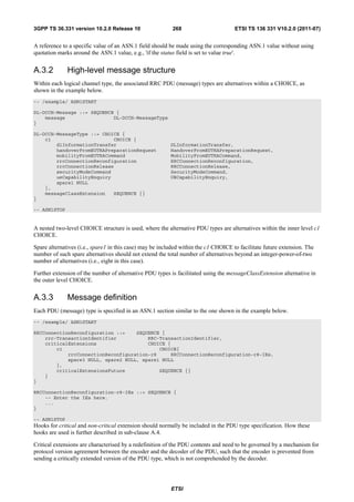 3GPP TS 36.331 version 10.2.0 Release 10                   268                       ETSI TS 136 331 V10.2.0 (2011-07)


A reference to a specific value of an ASN.1 field should be made using the corresponding ASN.1 value without using
quotation marks around the ASN.1 value, e.g., 'if the status field is set to value true'.


A.3.2         High-level message structure
Within each logical channel type, the associated RRC PDU (message) types are alternatives within a CHOICE, as
shown in the example below.
-- /example/ ASN1START

DL-DCCH-Message ::= SEQUENCE {
    message                 DL-DCCH-MessageType
}

DL-DCCH-MessageType ::= CHOICE {
    c1                      CHOICE {
        dlInformationTransfer                             DLInformationTransfer,
        handoverFromEUTRAPreparationRequest               HandoverFromEUTRAPreparationRequest,
        mobilityFromEUTRACommand                          MobilityFromEUTRACommand,
        rrcConnectionReconfiguration                      RRCConnectionReconfiguration,
        rrcConnectionRelease                              RRCConnectionRelease,
        securityModeCommand                               SecurityModeCommand,
        ueCapabilityEnquiry                               UECapabilityEnquiry,
        spare1 NULL
    },
    messageClassExtension   SEQUENCE {}
}

-- ASN1STOP


A nested two-level CHOICE structure is used, where the alternative PDU types are alternatives within the inner level c1
CHOICE.

Spare alternatives (i.e., spare1 in this case) may be included within the c1 CHOICE to facilitate future extension. The
number of such spare alternatives should not extend the total number of alternatives beyond an integer-power-of-two
number of alternatives (i.e., eight in this case).

Further extension of the number of alternative PDU types is facilitated using the messageClassExtension alternative in
the outer level CHOICE.


A.3.3         Message definition
Each PDU (message) type is specified in an ASN.1 section similar to the one shown in the example below.
-- /example/ ASN1START

RRCConnectionReconfiguration ::=    SEQUENCE {
    rrc-TransactionIdentifier           RRC-TransactionIdentifier,
    criticalExtensions                  CHOICE {
        c1                                  CHOICE{
            rrcConnectionReconfiguration-r8     RRCConnectionReconfiguration-r8-IEs,
            spare3 NULL, spare2 NULL, spare1 NULL
        },
        criticalExtensionsFuture            SEQUENCE {}
    }
}

RRCConnectionReconfiguration-r8-IEs ::= SEQUENCE {
    -- Enter the IEs here.
    ...
}

-- ASN1STOP
Hooks for critical and non-critical extension should normally be included in the PDU type specification. How these
hooks are used is further described in sub-clause A.4.

Critical extensions are characterised by a redefinition of the PDU contents and need to be governed by a mechanism for
protocol version agreement between the encoder and the decoder of the PDU, such that the encoder is prevented from
sending a critically extended version of the PDU type, which is not comprehended by the decoder.




                                                          ETSI
 