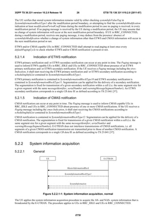 3GPP TS 36.331 version 10.2.0 Release 10                    26                       ETSI TS 136 331 V10.2.0 (2011-07)


The UE verifies that stored system information remains valid by either checking systemInfoValueTag in
SystemInformationBlockType1 after the modification period boundary, or attempting to find the systemInfoModification
indication at least modificationPeriodCoeff times during the modification period in case no paging is received, in every
modification period. If no paging message is received by the UE during a modification period, the UE may assume that
no change of system information will occur at the next modification period boundary. If UE in RRC_CONNECTED,
during a modification period, receives one paging message, it may deduce from the presence/ absence of
systemInfoModification whether a change of system information other than ETWS and CMAS information will occur in
the next modification period or not.

ETWS and/or CMAS capable UEs in RRC_CONNECTED shall attempt to read paging at least once every
defaultPagingCycle to check whether ETWS and/or CMAS notification is present or not.

5.2.1.4          Indication of ETWS notification
ETWS primary notification and/ or ETWS secondary notification can occur at any point in time. The Paging message is
used to inform ETWS capable UEs in RRC_IDLE and UEs in RRC_CONNECTED about presence of an ETWS
primary notification and/ or ETWS secondary notification. If the UE receives a Paging message including the etws-
Indication, it shall start receiving the ETWS primary notification and/ or ETWS secondary notification according to
schedulingInfoList contained in SystemInformationBlockType1.
ETWS primary notification is contained in SystemInformationBlockType10 and ETWS secondary notification is
contained in SystemInformationBlockType11. Segmentation can be applied for the delivery of a secondary notification.
The segmentation is fixed for transmission of a given secondary notification within a cell (i.e. the same segment size for
a given segment with the same messageIdentifier, serialNumber and warningMessageSegmentNumber). An ETWS
secondary notification corresponds to a single CB data IE as defined according to TS 23.041 [37].

5.2.1.5          Indication of CMAS notification
CMAS notification can occur at any point in time. The Paging message is used to inform CMAS capable UEs in
RRC_IDLE and UEs in RRC_CONNECTED about presence of one or more CMAS notifications. If the UE receives a
Paging message including the cmas-Indication, it shall start receiving the CMAS notifications according to
schedulingInfoList contained in SystemInformationBlockType1.
CMAS notification is contained in SystemInformationBlockType12. Segmentation can be applied for the delivery of a
CMAS notification. The segmentation is fixed for transmission of a given CMAS notification within a cell (i.e. the
same segment size for a given segment with the same messageIdentifier, serialNumber and
warningMessageSegmentNumber). E-UTRAN does not interleave transmissions of CMAS notifications, i.e. all
segments of a given CMAS notification transmission are transmitted prior to those of another CMAS notification. A
CMAS notification corresponds to a single CB data IE as defined according to TS 23.041 [37].



5.2.2         System information acquisition

5.2.2.1           General

                              UE                                                     E-UTRAN



                                                  MasterInformationBlock

                                                SystemInformationBlockType1



                                                     SystemInformation



                           Figure 5.2.2.1-1: System information acquisition, normal

The UE applies the system information acquisition procedure to acquire the AS- and NAS- system information that is
broadcasted by the E-UTRAN. The procedure applies to UEs in RRC_IDLE and UEs in RRC_CONNECTED.



                                                          ETSI
 
