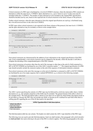 3GPP TS 36.331 version 10.2.0 Release 10                    269                         ETSI TS 136 331 V10.2.0 (2011-07)


Critical extension of a PDU type is facilitated by a two-level CHOICE structure, where the alternative PDU contents are
alternatives within the inner level c1 CHOICE. Spare alternatives (i.e., spare3 down to spare1 in this case) may be
included within the c1 CHOICE. The number of spare alternatives to be included in the original PDU specification
should be decided case by case, based on the expected rate of critical extension in the future releases of the protocol.

Further critical extension, when the spare alternatives from the original specifications are used up, is facilitated using
the criticalExtensionsFuture in the outer level CHOICE.

In PDU types where critical extension is not expected in the future releases of the protocol, the inner level c1 CHOICE
and the spare alternatives may be excluded, as shown in the example below.
-- /example/ ASN1START

RRCConnectionReconfigurationComplete ::= SEQUENCE {
    rrc-TransactionIdentifier           RRC-TransactionIdentifier,
    criticalExtensions                  CHOICE {
        rrcConnectionReconfigurationComplete-r8
                                            RRCConnectionReconfigurationComplete-r8-IEs,
        criticalExtensionsFuture            SEQUENCE {}
    }
}

RRCConnectionReconfigurationComplete-r8-IEs ::= SEQUENCE {
    -- Enter the IEs here. --                                                                            -- Cond condTag
    ...
}

-- ASN1STOP


Non-critical extensions are characterised by the addition of new information to the original specification of the PDU
type. If not comprehended, a non-critical extension may be skipped by the decoder, whilst the decoder is still able to
complete the decoding of the comprehended parts of the PDU contents.

Non-critical extensions at locations other than the end of the message or other than at the end of a field contained in a
BIT or OCTET STRING are facilitated by use of the ASN.1 extension marker "...". The original specification of a PDU
type should normally include the extension marker at the end of the sequence of information elements contained.

Non-critical extensions at the end of the message or at the end of a field that is contained in a BIT or OCTET STRING
are facilitated by use of an empty sequence that is marked OPTIONAL e.g. as shown in the following example:
-- /example/ ASN1START

RRCMessage-r8-IEs ::=                             SEQUENCE {
    field1                                            InformationElement1,
    field2                                            InformationElement2,
    nonCriticalExtension                              SEQUENCE {}                              OPTIONAL       -- Need OP
}

-- ASN1STOP


The ASN.1 section specifying the contents of a PDU type may be followed by a field description table where a further
description of, e.g., the semantic properties of the fields may be included. The general format of this table is shown in
the example below. The field description table is absent in case there are no fields for which further description needs to
be provided e.g. because the PDU does not include any fields, or because an IE is defined for each field while there is
nothing specific regarding the use of this IE that needs to be specified.

                                        %PDU-TypeIdentifier% field descriptions
 %field identifier%
 Field description.
 %field identifier%
 Field description.


The field description table has one column. The header row shall contain the ASN.1 type identifier of the PDU type.

The following rows are used to provide field descriptions. Each row shall include a first paragraph with a field identifier
(in bold and italic font style) referring to the part of the PDU to which it applies. The following paragraphs at the same




                                                            ETSI
 