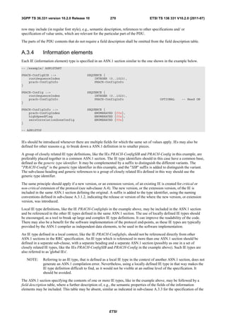 3GPP TS 36.331 version 10.2.0 Release 10                    270                        ETSI TS 136 331 V10.2.0 (2011-07)


row may include (in regular font style), e.g., semantic description, references to other specifications and/ or
specification of value units, which are relevant for the particular part of the PDU.

The parts of the PDU contents that do not require a field description shall be omitted from the field description table.


A.3.4         Information elements
Each IE (information element) type is specified in an ASN.1 section similar to the one shown in the example below.
-- /example/ ASN1START

PRACH-ConfigSIB ::=                         SEQUENCE {
    rootSequenceIndex                           INTEGER (0..1023),
    prach-ConfigInfo                            PRACH-ConfigInfo
}

PRACH-Config ::=                            SEQUENCE {
    rootSequenceIndex                           INTEGER (0..1023),
    prach-ConfigInfo                            PRACH-ConfigInfo                              OPTIONAL       -- Need ON
}

PRACH-ConfigInfo ::=                        SEQUENCE {
    prach-ConfigIndex                           ENUMERATED {ffs},
    highSpeedFlag                               ENUMERATED {ffs},
    zeroCorrelationZoneConfig                   ENUMERATED {ffs}
}

-- ASN1STOP


IEs should be introduced whenever there are multiple fields for which the same set of values apply. IEs may also be
defined for other reasons e.g. to break down a ASN.1 definition in to smaller pieces.

A group of closely related IE type definitions, like the IEs PRACH-ConfigSIB and PRACH-Config in this example, are
preferably placed together in a common ASN.1 section. The IE type identifiers should in this case have a common base,
defined as the generic type identifier. It may be complemented by a suffix to distinguish the different variants. The
"PRACH-Config" is the generic type identifier in this example, and the "SIB" suffix is added to distinguish the variant.
The sub-clause heading and generic references to a group of closely related IEs defined in this way should use the
generic type identifier.

The same principle should apply if a new version, or an extension version, of an existing IE is created for critical or
non-critical extension of the protocol (see sub-clause A.4). The new version, or the extension version, of the IE is
included in the same ASN.1 section defining the original. A suffix is added to the type identifier, using the naming
conventions defined in sub-clause A.3.1.2, indicating the release or version of the where the new version, or extension
version, was introduced.

Local IE type definitions, like the IE PRACH-ConfigInfo in the example above, may be included in the ASN.1 section
and be referenced in the other IE types defined in the same ASN.1 section. The use of locally defined IE types should
be encouraged, as a tool to break up large and complex IE type definitions. It can improve the readability of the code.
There may also be a benefit for the software implementation of the protocol end-points, as these IE types are typically
provided by the ASN.1 compiler as independent data elements, to be used in the software implementation.

An IE type defined in a local context, like the IE PRACH-ConfigInfo, should not be referenced directly from other
ASN.1 sections in the RRC specification. An IE type which is referenced in more than one ASN.1 section should be
defined in a separate sub-clause, with a separate heading and a separate ASN.1 section (possibly as one in a set of
closely related IE types, like the IEs PRACH-ConfigSIB and PRACH-Config in the example above). Such IE types are
also referred to as 'global IEs'.

   NOTE:      Referring to an IE type, that is defined as a local IE type in the context of another ASN.1 section, does not
              generate an ASN.1 compilation error. Nevertheless, using a locally defined IE type in that way makes the
              IE type definition difficult to find, as it would not be visible at an outline level of the specification. It
              should be avoided.

The ASN.1 section specifying the contents of one or more IE types, like in the example above, may be followed by a
field description table, where a further description of, e.g., the semantic properties of the fields of the information
elements may be included. This table may be absent, similar as indicated in sub-clause A.3.3 for the specification of the




                                                           ETSI
 