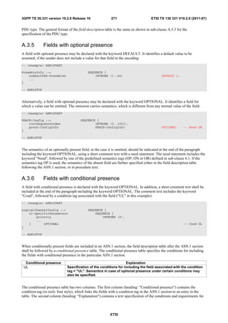 3GPP TS 36.331 version 10.2.0 Release 10                   271                        ETSI TS 136 331 V10.2.0 (2011-07)


PDU type. The general format of the field description table is the same as shown in sub-clause A.3.3 for the
specification of the PDU type.


A.3.5         Fields with optional presence
A field with optional presence may be declared with the keyword DEFAULT. It identifies a default value to be
assumed, if the sender does not include a value for that field in the encoding:
-- /example/ ASN1START

PreambleInfo ::=                            SEQUENCE {
    numberOfRA-Preambles                        INTEGER (1..64)                             DEFAULT 1,
    ...
}

-- ASN1STOP


Alternatively, a field with optional presence may be declared with the keyword OPTIONAL. It identifies a field for
which a value can be omitted. The omission carries semantics, which is different from any normal value of the field:
-- /example/ ASN1START

PRACH-Config ::=                       SEQUENCE {
    rootSequenceIndex                          INTEGER (0..1023),
    prach-ConfigInfo                           PRACH-ConfigInfo                             OPTIONAL       -- Need ON
}

-- ASN1STOP


The semantics of an optionally present field, in the case it is omitted, should be indicated at the end of the paragraph
including the keyword OPTIONAL, using a short comment text with a need statement. The need statement includes the
keyword "Need", followed by one of the predefined semantics tags (OP, ON or OR) defined in sub-clause 6.1. If the
semantics tag OP is used, the semantics of the absent field are further specified either in the field description table
following the ASN.1 section, or in procedure text.


A.3.6         Fields with conditional presence
A field with conditional presence is declared with the keyword OPTIONAL. In addition, a short comment text shall be
included at the end of the paragraph including the keyword OPTIONAL. The comment text includes the keyword
"Cond", followed by a condition tag associated with the field ("UL" in this example):
-- /example/ ASN1START

LogicalChannelConfig ::=                    SEQUENCE {
    ul-SpecificParameters                       SEQUENCE {
        priority                                    INTEGER (0),
        ...
    }       OPTIONAL                                                                                       -- Cond UL
}

-- ASN1STOP


When conditionally present fields are included in an ASN.1 section, the field description table after the ASN.1 section
shall be followed by a conditional presence table. The conditional presence table specifies the conditions for including
the fields with conditional presence in the particular ASN.1 section.

  Conditional presence                                             Explanation
 UL                           Specification of the conditions for including the field associated with the condition
                              tag = "UL". Semantics in case of optional presence under certain conditions may
                              also be specified.


The conditional presence table has two columns. The first column (heading: "Conditional presence") contains the
condition tag (in italic font style), which links the fields with a condition tag in the ASN.1 section to an entry in the
table. The second column (heading: "Explanation") contains a text specification of the conditions and requirements for



                                                          ETSI
 