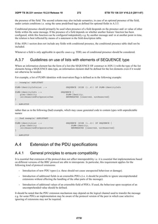 3GPP TS 36.331 version 10.2.0 Release 10                      272                        ETSI TS 136 331 V10.2.0 (2011-07)


the presence of the field. The second column may also include semantics, in case of an optional presence of the field,
under certain conditions i.e. using the same predefined tags as defined for optional fields in A.3.5.

Conditional presence should primarily be used when presence of a field despends on the presence and/ or value of other
fields within the same message. If the presence of a field depends on whether another feature/ function has been
configured, while this function can be configured indepedently e.g. by another message and/ or at another point in time,
the relation is best reflected by means of a statement in the field description table.

If the ASN.1 section does not include any fields with conditional presence, the conditional presence table shall not be
included.

Whenever a field is only applicable in specific cases e.g. TDD, use of conditional presence should be considered.


A.3.7          Guidelines on use of lists with elements of SEQUENCE type
Where an information element has the form of a list (the SEQUENCE OF construct in ASN.1) with the type of the list
elements being a SEQUENCE data type, an information element shall be defined for the list elements even if it would
not otherwise be needed.

For example, a list of PLMN identities with reservation flags is defined as in the following example:
-- /example/ ASN1START

PLMN-IdentityInfoList ::=                         SEQUENCE (SIZE (1..6)) OF PLMN-IdentityInfo

PLMN-IdentityInfo ::=                        SEQUENCE {
    plmn-Identity                                PLMN-Identity,
    cellReservedForOperatorUse                   ENUMERATED {reserved, notReserved}
}

-- ASN1STOP

rather than as in the following (bad) example, which may cause generated code to contain types with unpredictable
names:
-- /bad example/ ASN1START

PLMN-IdentityList ::=                             SEQUENCE (SIZE (1..6)) OF SEQUENCE {
    plmn-Identity                                     PLMN-Identity,
    cellReservedForOperatorUse                        ENUMERATED {reserved, notReserved}
}

-- ASN1STOP



A.4            Extension of the PDU specifications
A.4.1          General principles to ensure compatibility
It is essential that extension of the protocol does not affect interoperability i.e. it is essential that implementations based
on different versions of the RRC protocol are able to interoperate. In particular, this requirement applies for the
following kind of protocol extensions:

   -   Introduction of new PDU types (i.e. these should not cause unexpected behaviour or damage).

   -   Introduction of additional fields in an extensible PDUs (i.e. it should be possible to ignore uncomprehended
       extensions without affecting the handling of the other parts of the message).

   -   Introduction of additional values of an extensible field of PDUs. If used, the behaviour upon reception of an
       uncomprehended value should be defined.

It should be noted that the PDU extension mechanism may depend on the logical channel used to transfer the message
e.g. for some PDUs an implementation may be aware of the protocol version of the peer in which case selective
ignoring of extensions may not be required.




                                                             ETSI
 