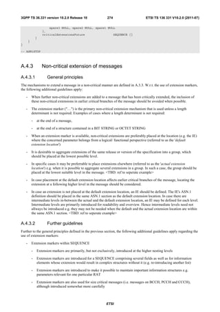 3GPP TS 36.331 version 10.2.0 Release 10                        274                        ETSI TS 136 331 V10.2.0 (2011-07)

                        spare3 NULL, spare2 NULL, spare1 NULL
                    },
                    criticalExtensionsFuture                SEQUENCE {}
                }
        }
}

-- ASN1STOP




A.4.3               Non-critical extension of messages

A.4.3.1                General principles
The mechanisms to extend a message in a non-critical manner are defined in A.3.3. W.r.t. the use of extension markers,
the following additional guidelines apply:

    -       When further non-critical extensions are added to a message that has been critically extended, the inclusion of
            these non-critical extensions in earlier critical branches of the message should be avoided when possible.

    -       The extension marker ("…") is the primary non-critical extension mechanism that is used unless a length
            determinant is not required. Examples of cases where a length determinant is not required:

            -   at the end of a message,

            -   at the end of a structure contained in a BIT STRING or OCTET STRING

    -       When an extension marker is available, non-critical extensions are preferably placed at the location (e.g. the IE)
            where the concerned parameter belongs from a logical/ functional perspective (referred to as the 'default
            extension location')

    -       It is desirable to aggregate extensions of the same release or version of the specification into a group, which
            should be placed at the lowest possible level.

    -       In specific cases it may be preferrable to place extensions elsewhere (referred to as the 'actual extension
            location') e.g. when it is possible to aggregate several extensions in a group. In such a case, the group should be
            placed at the lowest suitable level in the message. <TBD: ref to seperate example>

    -       In case placement at the default extension location affects earlier critical branches of the message, locating the
            extension at a following higher level in the message should be considered.

    -       In case an extension is not placed at the default extension location, an IE should be defined. The IE's ASN.1
            definition should be placed in the same ASN.1 section as the default extension location. In case there are
            intermediate levels in-between the actual and the default extension location, an IE may be defined for each level.
            Intermediate levels are primarily introduced for readability and overview. Hence intermediate levels need not
            allways be introduced e.g. they may not be needed when the default and the actual extension location are within
            the same ASN.1 section. <TBD: ref to seperate example>

A.4.3.2                Further guidelines
Further to the general principles defined in the previous section, the following additional guidelines apply regarding the
use of extension markers:

    -       Extension markers within SEQUENCE

            -   Extension markers are primarily, but not exclusively, introduced at the higher nesting levels

            -   Extension markers are introduced for a SEQUENCE comprising several fields as well as for information
                elements whose extension would result in complex structures without it (e.g. re-introducing another list)

            -   Extension markers are introduced to make it possible to maintain important information structures e.g.
                parameters relevant for one particular RAT

            -   Extension markers are also used for size critical messages (i.e. messages on BCCH, PCCH and CCCH),
                although introduced somewhat more carefully



                                                                ETSI
 