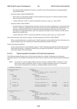 3GPP TS 36.331 version 10.2.0 Release 10                     275                        ETSI TS 136 331 V10.2.0 (2011-07)


         -   The extension fields introduced (or frozen) in a specific version of the specification are grouped together
             using double brackets.

    -    Extension markers within ENUMERATED

         -   Spare values are used until the number of values reaches the next power of 2, while the extension marker
             caters for extension beyond that limit

         -   A suffix of the form "vXYZ" is used for the identifier of each new value, e.g. "value-vXYZ".

    -    Extension markers within CHOICE:

         -   Extension markers are introduced when extension is foreseen and when comprehension is not required by the
             receiver i.e. behaviour is defined for the case where the receiver cannot comprehend the extended value (e.g.
             ignoring an optional CHOICE field). It should be noted that defining the behaviour of a receiver upon
             receiving a not comprehended choice value is not required if the sender is aware whether or not the receiver
             supports the extended value.

         -   A suffix of the form "vXYZ" is used for the identifier of each new choice value, e.g. "choice-vXYZ".

Non-critical extensions at the end of a message/ of a field contained in an OCTET or BIT STRING:

    -    When a nonCriticalExtension is actually used, a "Need" statement is not provided for the field, which always is a
         group including at least one extension and a field facilitating further possible extensions.

Further, more general, guidelines:

    -    In case a need statement is not provided for a group, a "Need" statement is provided for all individual extension
         fields within the group i.e. including for fields that are not marked as OPTIONAL. The latter is to clarify the
         action upon absence of the whole group.

A.4.3.3             Typical example of evolution of IE with local extensions
The following example illustrates the use of the extension marker for a number of elementary cases (sequence,
enumerated, choice). The example also illustrates how the IE may be revised in case the critical extension mechanism is
used.

    NOTE        In case there is a need to support further extensions of release n while the ASN.1 of release (n+1) has
                been frozen, without requiring the release n receiver to support decoding of release (n+1) extensions,
                more advanced mechanisms are needed e.g. including multiple extension markers.
-- /example/ ASN1START

InformationElement1 ::=                       SEQUENCE {
    field1                                        ENUMERATED {
                                                      value1, value2, value3, value4-v880,
                                                      ..., value5-v960 },
        field2                                    CHOICE {
            field2a                                   BOOLEAN,
            field2b                                   InformationElement2b,
            ...,
            field2c-v960                                InformationElement2c-r9
        },
        ...,
        [[ field3-r9                                    InformationElement3-r9            OPTIONAL            -- Need OR
        ]],
        [[ field3-v9a0                                  InformationElement3-v9a0          OPTIONAL,           -- Need OR
            field4-r9                                   InformationElement4               OPTIONAL            -- Need OR
        ]]
}

InformationElement1-r10 ::=                   SEQUENCE {
    field1                                        ENUMERATED {
                                                      value1, value2, value3, value4-v880,
                                                      value5-v960, value6-v1170, spare2, spare1, ... },
        field2                                    CHOICE {
            field2a                                   BOOLEAN,
            field2b                                   InformationElement2b,
            field2c-v960                              InformationElement2c-r9,
            ...,




                                                             ETSI
 