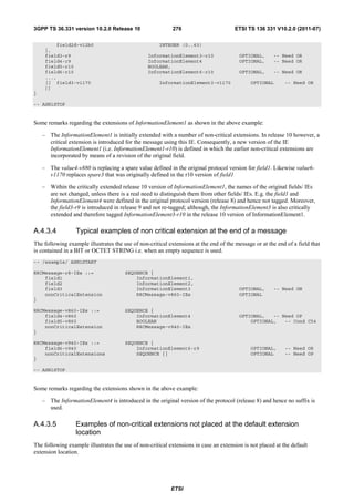 3GPP TS 36.331 version 10.2.0 Release 10                    276                        ETSI TS 136 331 V10.2.0 (2011-07)

         field2d-v12b0                                INTEGER (0..63)
     },
     field3-r9                                   InformationElement3-r10                 OPTIONAL,     -- Need OR
     field4-r9                                   InformationElement4                     OPTIONAL,     -- Need OR
     field5-r10                                  BOOLEAN,
     field6-r10                                  InformationElement6-r10                 OPTIONAL,     -- Need OR
     ...,
     [[ field3-v1170                                  InformationElement3-v1170               OPTIONAL      -- Need OR
     ]]
}

-- ASN1STOP


Some remarks regarding the extensions of InformationElement1 as shown in the above example:

    – The InformationElement1 is initially extended with a number of non-critical extensions. In release 10 however, a
      critical extension is introduced for the message using this IE. Consequently, a new version of the IE
      InformationElement1 (i.e. InformationElement1-r10) is defined in which the earlier non-critical extensions are
      incorporated by means of a revision of the original field.

    – The value4-v880 is replacing a spare value defined in the original protocol version for field1. Likewise value6-
      v1170 replaces spare3 that was originally defined in the r10 version of field1

    – Within the critically extended release 10 version of InformationElement1, the names of the original fields/ IEs
      are not changed, unless there is a real need to distinguish them from other fields/ IEs. E.g. the field1 and
      InformationElement4 were defined in the original protocol version (release 8) and hence not tagged. Moreover,
      the field3-r9 is introduced in release 9 and not re-tagged; although, the InformationElement3 is also critically
      extended and therefore tagged InformationElement3-r10 in the release 10 version of InformationElement1.

A.4.3.4           Typical examples of non critical extension at the end of a message
The following example illustrates the use of non-critical extensions at the end of the message or at the end of a field that
is contained in a BIT or OCTET STRING i.e. when an empty sequence is used.
-- /example/ ASN1START

RRCMessage-r8-IEs ::=                  SEQUENCE {
    field1                                 InformationElement1,
    field2                                 InformationElement2,
    field3                                 InformationElement3                           OPTIONAL,     -- Need ON
    nonCriticalExtension                   RRCMessage-v860-IEs                           OPTIONAL
}

RRCMessage-v860-IEs ::=                SEQUENCE {
    field4-v860                            InformationElement4                           OPTIONAL,   -- Need OP
    field5-v860                            BOOLEAN                                           OPTIONAL,   -- Cond C54
    nonCriticalExtension                   RRCMessage-v940-IEs
}

RRCMessage-v940-IEs ::=                SEQUENCE {
    field6-v940                            InformationElement6-r9                             OPTIONAL,     -- Need OR
    nonCriticalExtensions                  SEQUENCE {}                                        OPTIONAL      -- Need OP
}

-- ASN1STOP


Some remarks regarding the extensions shown in the above example:

    – The InformationElement4 is introduced in the original version of the protocol (release 8) and hence no suffix is
      used.

A.4.3.5           Examples of non-critical extensions not placed at the default extension
                  location
The following example illustrates the use of non-critical extensions in case an extension is not placed at the default
extension location.




                                                           ETSI
 