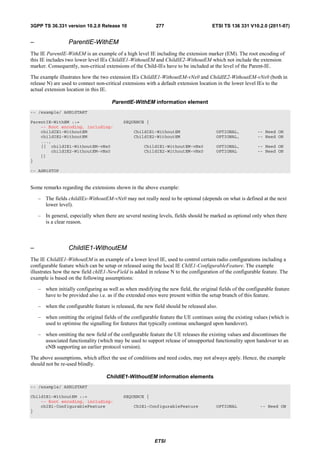 3GPP TS 36.331 version 10.2.0 Release 10                  277                        ETSI TS 136 331 V10.2.0 (2011-07)


–                 ParentIE-WithEM
The IE ParentIE-WithEM is an example of a high level IE including the extension marker (EM). The root encoding of
this IE includes two lower level IEs ChildIE1-WithoutEM and ChildIE2-WithoutEM which not include the extension
marker. Consequently, non-critical extensions of the Child-IEs have to be included at the level of the Parent-IE.

The example illustrates how the two extension IEs ChildIE1-WithoutEM-vNx0 and ChildIE2-WithoutEM-vNx0 (both in
release N) are used to connect non-critical extensions with a default extension location in the lower level IEs to the
actual extension location in this IE.

                                      ParentIE-WithEM information element
-- /example/ ASN1START

ParentIE-WithEM ::=                        SEQUENCE {
    -- Root encoding, including:
    childIE1-WithoutEM                          ChildIE1-WithoutEM                    OPTIONAL,           -- Need ON
    childIE2-WithoutEM                          ChildIE2-WithoutEM                    OPTIONAL,           -- Need ON
    ...,
    [[ childIE1-WithoutEM-vNx0                       ChildIE1-WithoutEM-vNx0          OPTIONAL,           -- Need ON
        childIE2-WithoutEM-vNx0                      ChildIE2-WithoutEM-vNx0          OPTIONAL            -- Need ON
    ]]
}

-- ASN1STOP


Some remarks regarding the extensions shown in the above example:

    – The fields childIEx-WithoutEM-vNx0 may not really need to be optional (depends on what is defined at the next
      lower level).

    – In general, especially when there are several nesting levels, fields should be marked as optional only when there
      is a clear reason.



–                 ChildIE1-WithoutEM
The IE ChildIE1-WithoutEM is an example of a lower level IE, used to control certain radio configurations including a
configurable feature which can be setup or released using the local IE ChIE1-ConfigurableFeature. The example
illustrates how the new field chIE1-NewField is added in release N to the configuration of the configurable feature. The
example is based on the following assumptions:

    – when initially configuring as well as when modifying the new field, the original fields of the configurable feature
      have to be provided also i.e. as if the extended ones were present within the setup branch of this feature.

    – when the configurable feature is released, the new field should be released also.

    – when omitting the original fields of the configurable feature the UE continues using the existing values (which is
      used to optimise the signalling for features that typically continue unchanged upon handover).

    – when omitting the new field of the configurable feature the UE releases the existing values and discontinues the
      associated functionality (which may be used to support release of unsupported functionality upon handover to an
      eNB supporting an earlier protocol version).

The above assumptions, which affect the use of conditions and need codes, may not always apply. Hence, the example
should not be re-used blindly.

                                   ChildIE1-WithoutEM information elements
-- /example/ ASN1START

ChildIE1-WithoutEM ::=                     SEQUENCE {
    -- Root encoding, including:
    chIE1-ConfigurableFeature                   ChIE1-ConfigurableFeature             OPTIONAL             -- Need ON
}




                                                          ETSI
 