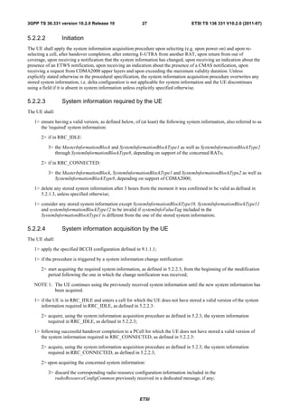 3GPP TS 36.331 version 10.2.0 Release 10                   27                        ETSI TS 136 331 V10.2.0 (2011-07)


5.2.2.2          Initiation
The UE shall apply the system information acquisition procedure upon selecting (e.g. upon power on) and upon re-
selecting a cell, after handover completion, after entering E-UTRA from another RAT, upon return from out of
coverage, upon receiving a notification that the system information has changed, upon receiving an indication about the
presence of an ETWS notification, upon receiving an indication about the presence of a CMAS notification, upon
receiving a request from CDMA2000 upper layers and upon exceeding the maximum validity duration. Unless
explicitly stated otherwise in the procedural specification, the system information acquisition procedure overwrites any
stored system information, i.e. delta configuration is not applicable for system information and the UE discontinues
using a field if it is absent in system information unless explicitly specified otherwise.

5.2.2.3          System information required by the UE
The UE shall:

   1> ensure having a valid version, as defined below, of (at least) the following system information, also referred to as
      the 'required' system information:

       2> if in RRC_IDLE:

          3> the MasterInformationBlock and SystemInformationBlockType1 as well as SystemInformationBlockType2
             through SystemInformationBlockType8, depending on support of the concerned RATs;

       2> if in RRC_CONNECTED:

          3> the MasterInformationBlock, SystemInformationBlockType1 and SystemInformationBlockType2 as well as
             SystemInformationBlockType8, depending on support of CDMA2000;

   1> delete any stored system information after 3 hours from the moment it was confirmed to be valid as defined in
      5.2.1.3, unless specified otherwise;

   1> consider any stored system information except SystemInformationBlockType10, SystemInformationBlockType11
      and systemInformationBlockType12 to be invalid if systemInfoValueTag included in the
      SystemInformationBlockType1 is different from the one of the stored system information;

5.2.2.4          System information acquisition by the UE
The UE shall:

   1> apply the specified BCCH configuration defined in 9.1.1.1;

   1> if the procedure is triggered by a system information change notification:

       2> start acquiring the required system information, as defined in 5.2.2.3, from the beginning of the modification
          period following the one in which the change notification was received;

   NOTE 1: The UE continues using the previously received system information until the new system information has
           been acquired.

   1> if the UE is in RRC_IDLE and enters a cell for which the UE does not have stored a valid version of the system
      information required in RRC_IDLE, as defined in 5.2.2.3:

       2> acquire, using the system information acquisition procedure as defined in 5.2.3, the system information
          required in RRC_IDLE, as defined in 5.2.2.3;

   1> following successful handover completion to a PCell for which the UE does not have stored a valid version of
      the system information required in RRC_CONNECTED, as defined in 5.2.2.3:

       2> acquire, using the system information acquisition procedure as defined in 5.2.3, the system information
          required in RRC_CONNECTED, as defined in 5.2.2.3;

       2> upon acquiring the concerned system information:

          3> discard the corresponding radio resource configuration information included in the
             radioResourceConfigCommon previously received in a dedicated message, if any;



                                                          ETSI
 