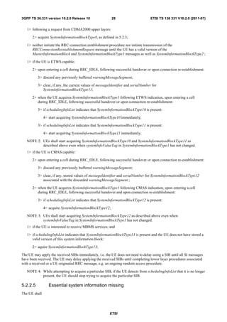 3GPP TS 36.331 version 10.2.0 Release 10                  28                        ETSI TS 136 331 V10.2.0 (2011-07)


   1> following a request from CDMA2000 upper layers:

      2> acquire SystemInformationBlockType8, as defined in 5.2.3;

   1> neither initiate the RRC connection establishment procedure nor initiate transmission of the
      RRCConnectionReestablishmentRequest message until the UE has a valid version of the
      MasterInformationBlock and SystemInformationBlockType1 messages as well as SystemInformationBlockType2 ;

   1> if the UE is ETWS capable:

      2> upon entering a cell during RRC_IDLE, following successful handover or upon connection re-establishment:

          3> discard any previously buffered warningMessageSegment;

          3> clear, if any, the current values of messageIdentifier and serialNumber for
             SystemInformationBlockType11;

      2> when the UE acquires SystemInformationBlockType1 following ETWS indication, upon entering a cell
         during RRC_IDLE, following successful handover or upon connection re-establishment:

          3> if schedulingInfoList indicates that SystemInformationBlockType10 is present:

               4> start acquiring SystemInformationBlockType10 immediately;

          3> if schedulingInfoList indicates that SystemInformationBlockType11 is present:

               4> start acquiring SystemInformationBlockType11 immediately;

   NOTE 2: UEs shall start acquiring SystemInformationBlockType10 and SystemInformationBlockType11 as
           described above even when systemInfoValueTag in SystemInformationBlockType1 has not changed.
   1> if the UE is CMAS capable:

      2> upon entering a cell during RRC_IDLE, following successful handover or upon connection re-establishment:

          3> discard any previously buffered warningMessageSegment;

          3> clear, if any, stored values of messageIdentifier and serialNumber for SystemInformationBlockType12
             associated with the discarded warningMessageSegment ;

      2> when the UE acquires SystemInformationBlockType1 following CMAS indication, upon entering a cell
         during RRC_IDLE, following successful handover and upon connection re-establishment:

          3> if schedulingInfoList indicates that SystemInformationBlockType12 is present:

               4> acquire SystemInformationBlockType12;

   NOTE 3: UEs shall start acquiring SystemInformationBlockType12 as described above even when
           systemInfoValueTag in SystemInformationBlockType1 has not changed.
   1> if the UE is interested to receive MBMS services; and

   1> if schedulingInfoList indicates that SystemInformationBlockType13 is present and the UE does not have stored a
      valid version of this system information block:

      2> aquire SystemInformationBlockType13;

The UE may apply the received SIBs immediately, i.e. the UE does not need to delay using a SIB until all SI messages
have been received. The UE may delay applying the received SIBs until completing lower layer procedures associated
with a received or a UE originated RRC message, e.g. an ongoing random access procedure.

   NOTE 4: While attempting to acquire a particular SIB, if the UE detects from schedulingInfoList that it is no longer
           present, the UE should stop trying to acquire the particular SIB.

5.2.2.5           Essential system information missing
The UE shall




                                                         ETSI
 