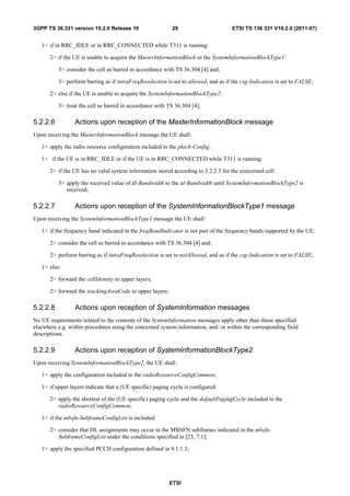 3GPP TS 36.331 version 10.2.0 Release 10                   29                        ETSI TS 136 331 V10.2.0 (2011-07)


   1> if in RRC_IDLE or in RRC_CONNECTED while T311 is running:

      2> if the UE is unable to acquire the MasterInformationBlock or the SystemInformationBlockType1:

          3> consider the cell as barred in accordance with TS 36.304 [4] and;

          3> perform barring as if intraFreqReselection is set to allowed, and as if the csg-Indication is set to FALSE;

      2> else if the UE is unable to acquire the SystemInformationBlockType2:

          3> treat the cell as barred in accordance with TS 36.304 [4];

5.2.2.6          Actions upon reception of the MasterInformationBlock message
Upon receiving the MasterInformationBlock message the UE shall:

   1> apply the radio resource configuration included in the phich-Config;

   1> if the UE is in RRC_IDLE or if the UE is in RRC_CONNECTED while T311 is running:

      2> if the UE has no valid system information stored according to 5.2.2.3 for the concerned cell:

          3> apply the received value of dl-Bandwidth to the ul-Bandwidth until SystemInformationBlockType2 is
             received;

5.2.2.7          Actions upon reception of the SystemInformationBlockType1 message
Upon receiving the SystemInformationBlockType1 message the UE shall:

   1> if the frequency band indicated in the freqBandIndicator is not part of the frequency bands supported by the UE:

      2> consider the cell as barred in accordance with TS 36.304 [4] and;

      2> perform barring as if intraFreqReselection is set to notAllowed, and as if the csg-Indication is set to FALSE;

   1> else:

      2> forward the cellIdentity to upper layers;

      2> forward the trackingAreaCode to upper layers;

5.2.2.8          Actions upon reception of SystemInformation messages
No UE requirements related to the contents of the SystemInformation messages apply other than those specified
elsewhere e.g. within procedures using the concerned system information, and/ or within the corresponding field
descriptions.

5.2.2.9          Actions upon reception of SystemInformationBlockType2
Upon receiving SystemInformationBlockType2, the UE shall:

   1> apply the configuration included in the radioResourceConfigCommon;

   1> if upper layers indicate that a (UE specific) paging cycle is configured:

      2> apply the shortest of the (UE specific) paging cycle and the defaultPagingCycle included in the
         radioResourceConfigCommon;

   1> if the mbsfn-SubframeConfigList is included:

      2> consider that DL assignments may occur in the MBSFN subframes indicated in the mbsfn-
         SubframeConfigList under the conditions specified in [23, 7.1];

   1> apply the specified PCCH configuration defined in 9.1.1.3;




                                                          ETSI
 