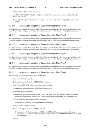 3GPP TS 36.331 version 10.2.0 Release 10                 30                       ETSI TS 136 331 V10.2.0 (2011-07)


   1> not apply the timeAlignmentTimerCommon;

   1> if in RRC_CONNECTED and UE is configured with RLF timer and constants values received within rlf-
      TimersAndConstants:

      2> not update its values of the timers and constants in ue-TimersAndConstants except for the value of timer
         T300.

5.2.2.10         Actions upon reception of SystemInformationBlockType3
No UE requirements related to the contents of this SystemInformationBlock apply other than those specified elsewhere
e.g. within procedures using the concerned system information, and/ or within the corresponding field descriptions.

5.2.2.11         Actions upon reception of SystemInformationBlockType4
No UE requirements related to the contents of this SystemInformationBlock apply other than those specified elsewhere
e.g. within procedures using the concerned system information, and/ or within the corresponding field descriptions.

5.2.2.12         Actions upon reception of SystemInformationBlockType5
No UE requirements related to the contents of this SystemInformationBlock apply other than those specified elsewhere
e.g. within procedures using the concerned system information, and/ or within the corresponding field descriptions.

5.2.2.13         Actions upon reception of SystemInformationBlockType6
No UE requirements related to the contents of this SystemInformationBlock apply other than those specified elsewhere
e.g. within procedures using the concerned system information, and/ or within the corresponding field descriptions.

5.2.2.14         Actions upon reception of SystemInformationBlockType7
No UE requirements related to the contents of this SystemInformationBlock apply other than those specified elsewhere
e.g. within procedures using the concerned system information, and/ or within the corresponding field descriptions.

5.2.2.15         Actions upon reception of SystemInformationBlockType8
Upon receiving SystemInformationBlockType8, the UE shall:

   1> if the systemTimeInfo is included:

      2> forward the systemTimeInfo to CDMA2000 upper layers;

   1> if the UE is in RRC_IDLE and if searchWindowSize is included:

      2> forward the searchWindowSize to CDMA2000 upper layers;

   1> if parametersHRPD is included;

      2> forward the preRegistrationInfoHRPD to CDMA2000 upper layers only if the UE has not received the
         preRegistrationInfoHRPD within an RRCConnectionReconfiguration message after entering this cell;

      2> if the cellReselectionParametersHRPD is included:

          3> forward the neighCellList to the CDMA2000 upper layers;

   1> if the parameters1XRTT is included:

      2> if the csfb-RegistrationParam1XRTT is included:

          3> forward the csfb-RegistrationParam1XRTT to the CDMA2000 upper layers which will use this
             information to determine if a CS registration/re-registration towards CDMA2000 1xRTT in the EUTRA
             cell is required;

      2> else:



                                                        ETSI
 