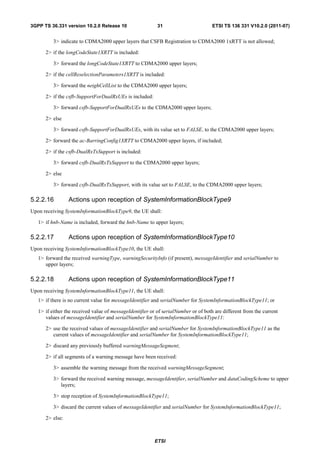 3GPP TS 36.331 version 10.2.0 Release 10                   31                        ETSI TS 136 331 V10.2.0 (2011-07)


          3> indicate to CDMA2000 upper layers that CSFB Registration to CDMA2000 1xRTT is not allowed;

      2> if the longCodeState1XRTT is included:

          3> forward the longCodeState1XRTT to CDMA2000 upper layers;

      2> if the cellReselectionParameters1XRTT is included:

          3> forward the neighCellList to the CDMA2000 upper layers;

      2> if the csfb-SupportForDualRxUEs is included:

          3> forward csfb-SupportForDualRxUEs to the CDMA2000 upper layers;

      2> else

          3> forward csfb-SupportForDualRxUEs, with its value set to FALSE, to the CDMA2000 upper layers;

      2> forward the ac-BarringConfig1XRTT to CDMA2000 upper layers, if included;

      2> if the csfb-DualRxTxSupport is included:

          3> forward csfb-DualRxTxSupport to the CDMA2000 upper layers;

      2> else

          3> forward csfb-DualRxTxSupport, with its value set to FALSE, to the CDMA2000 upper layers;

5.2.2.16         Actions upon reception of SystemInformationBlockType9
Upon receiving SystemInformationBlockType9, the UE shall:

   1> if hnb-Name is included, forward the hnb-Name to upper layers;

5.2.2.17         Actions upon reception of SystemInformationBlockType10
Upon receiving SystemInformationBlockType10, the UE shall:
   1> forward the received warningType, warningSecurityInfo (if present), messageIdentifier and serialNumber to
      upper layers;

5.2.2.18         Actions upon reception of SystemInformationBlockType11
Upon receiving SystemInformationBlockType11, the UE shall:
   1> if there is no current value for messageIdentifier and serialNumber for SystemInformationBlockType11; or

   1> if either the received value of messageIdentifier or of serialNumber or of both are different from the current
      values of messageIdentifier and serialNumber for SystemInformationBlockType11:

      2> use the received values of messageIdentifier and serialNumber for SystemInformationBlockType11 as the
         current values of messageIdentifier and serialNumber for SystemInformationBlockType11;

      2> discard any previously buffered warningMessageSegment;

      2> if all segments of a warning message have been received:

          3> assemble the warning message from the received warningMessageSegment;

          3> forward the received warning message, messageIdentifier, serialNumber and dataCodingScheme to upper
             layers;

          3> stop reception of SystemInformationBlockType11;

          3> discard the current values of messageIdentifier and serialNumber for SystemInformationBlockType11;

      2> else:



                                                         ETSI
 