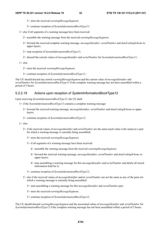 3GPP TS 36.331 version 10.2.0 Release 10                  32                       ETSI TS 136 331 V10.2.0 (2011-07)


         3> store the received warningMessageSegment;

         3> continue reception of SystemInformationBlockType11;

   1> else if all segments of a warning message have been received:

      2> assemble the warning message from the received warningMessageSegment;

      2> forward the received complete warning message, messageIdentifier, serialNumber and dataCodingScheme to
         upper layers;

      2> stop reception of SystemInformationBlockType11;

      2> discard the current values of messageIdentifier and serialNumber for SystemInformationBlockType11;

   1> else:

      2> store the received warningMessageSegment;

      2> continue reception of SystemInformationBlockType11;

The UE should discard any stored warningMessageSegment and the current value of messageIdentifier and
serialNumber for SystemInformationBlockType11 if the complete warning message has not been assembled within a
period of 3 hours.

5.2.2.19         Actions upon reception of SystemInformationBlockType12
Upon receiving SystemInformationBlockType12, the UE shall:
   1> if the SystemInformationBlockType12 contains a complete warning message:

      2> forward the received warning message, messageIdentifier, serialNumber and dataCodingScheme to upper
         layers;

      2> continue reception of SystemInformationBlockType12;

   1> else:

      2> if the received values of messageIdentifier and serialNumber are the same (each value is the same) as a pair
         for which a warning message is currently being assembled:

         3> store the received warningMessageSegment;

         3> if all segments of a warning message have been received:

              4> assemble the warning message from the received warningMessageSegment;

              4> forward the received warning message, messageIdentifier, serialNumber and dataCodingScheme to
                 upper layers;

              4> stop assembling a warning message for this messageIdentifier and serialNumber and delete all stored
                 information held for it;

         3> continue reception of SystemInformationBlockType12;

      2> else if the received values of messageIdentifier and/or serialNumber are not the same as any of the pairs for
         which a warning message is currently being assembled:

         3> start assembling a warning message for this messageIdentifier and serialNumber pair;

         3> store the received warningMessageSegment;

         3> continue reception of SystemInformationBlockType12;

The UE should discard warningMessageSegment and the associated values of messageIdentifier and serialNumber for
SystemInformationBlockType12 if the complete warning message has not been assembled within a period of 3 hours.




                                                         ETSI
 