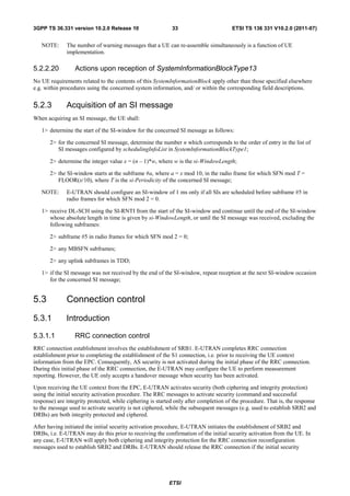 3GPP TS 36.331 version 10.2.0 Release 10                    33                        ETSI TS 136 331 V10.2.0 (2011-07)


   NOTE:      The number of warning messages that a UE can re-assemble simultaneously is a function of UE
              implementation.

5.2.2.20          Actions upon reception of SystemInformationBlockType13
No UE requirements related to the contents of this SystemInformationBlock apply other than those specified elsewhere
e.g. within procedures using the concerned system information, and/ or within the corresponding field descriptions.


5.2.3         Acquisition of an SI message
When acquiring an SI message, the UE shall:

   1> determine the start of the SI-window for the concerned SI message as follows:

       2> for the concerned SI message, determine the number n which corresponds to the order of entry in the list of
          SI messages configured by schedulingInfoList in SystemInformationBlockType1;

       2> determine the integer value x = (n – 1)*w, where w is the si-WindowLength;

       2> the SI-window starts at the subframe #a, where a = x mod 10, in the radio frame for which SFN mod T =
          FLOOR(x/10), where T is the si-Periodicity of the concerned SI message;

   NOTE:      E-UTRAN should configure an SI-window of 1 ms only if all SIs are scheduled before subframe #5 in
              radio frames for which SFN mod 2 = 0.

   1> receive DL-SCH using the SI-RNTI from the start of the SI-window and continue until the end of the SI-window
      whose absolute length in time is given by si-WindowLength, or until the SI message was received, excluding the
      following subframes:

       2> subframe #5 in radio frames for which SFN mod 2 = 0;

       2> any MBSFN subframes;

       2> any uplink subframes in TDD;

   1> if the SI message was not received by the end of the SI-window, repeat reception at the next SI-window occasion
      for the concerned SI message;


5.3           Connection control
5.3.1         Introduction

5.3.1.1           RRC connection control
RRC connection establishment involves the establishment of SRB1. E-UTRAN completes RRC connection
establishment prior to completing the establishment of the S1 connection, i.e. prior to receiving the UE context
information from the EPC. Consequently, AS security is not activated during the initial phase of the RRC connection.
During this initial phase of the RRC connection, the E-UTRAN may configure the UE to perform measurement
reporting. However, the UE only accepts a handover message when security has been activated.

Upon receiving the UE context from the EPC, E-UTRAN activates security (both ciphering and integrity protection)
using the initial security activation procedure. The RRC messages to activate security (command and successful
response) are integrity protected, while ciphering is started only after completion of the procedure. That is, the response
to the message used to activate security is not ciphered, while the subsequent messages (e.g. used to establish SRB2 and
DRBs) are both integrity protected and ciphered.

After having initiated the initial security activation procedure, E-UTRAN initiates the establishment of SRB2 and
DRBs, i.e. E-UTRAN may do this prior to receiving the confirmation of the initial security activation from the UE. In
any case, E-UTRAN will apply both ciphering and integrity protection for the RRC connection reconfiguration
messages used to establish SRB2 and DRBs. E-UTRAN should release the RRC connection if the initial security




                                                           ETSI
 
