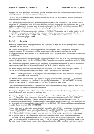 3GPP TS 36.331 version 10.2.0 Release 10                    34                        ETSI TS 136 331 V10.2.0 (2011-07)


activation and/ or the radio bearer establishment fails (i.e. security activation and DRB establishment are triggered by a
joint S1-procedure, which does not support partial success).

For SRB2 and DRBs, security is always activated from the start, i.e. the E-UTRAN does not establish these bearers
prior to activating security.

After having initiated the initial security activation procedure, E-UTRAN may configure a UE that supports CA, with
one or more SCells in addition to the PCell that was initially configured during connection establishment. The PCell is
used to provide the security inputs and upper layer system information (i.e. the NAS mobility information e.g. TAI).
SCells are used to provide additional downlink and optionally uplink radio resources.

The release of the RRC connection normally is initiated by E-UTRAN. The procedure may be used to re-direct the UE
to an E-UTRA frequency or an inter-RAT carrier frequency. Only in exceptional cases, as specified within this
specification, TS 36.300 [9], TS 36.304 [4] or TS 24.301 [35], may the UE abort the RRC connection, i.e. move to
RRC_IDLE without notifying E-UTRAN.

5.3.1.2           Security
AS security comprises of the integrity protection of RRC signalling (SRBs) as well as the ciphering of RRC signalling
(SRBs) and user data (DRBs).

RRC handles the configuration of the security parameters which are part of the AS configuration: the integrity
protection algorithm, the ciphering algorithm and two parameters, namely the keyChangeIndicator and the
nextHopChainingCount, which are used by the UE to determine the AS security keys upon handover and/ or connection
re-establishment.

The integrity protection algorithm is common for signalling radio bearers SRB1 and SRB2. The ciphering algorithm is
common for all radio bearers (i.e. SRB1, SRB2 and DRBs). Neither integrity protection nor ciphering applies for SRB0.

RRC integrity and ciphering are always activated together, i.e. in one message/ procedure. RRC integrity and ciphering
are never de-activated. However, it is possible to switch to a 'NULL' ciphering algorithm (eea0).

The 'NULL' integrity protection algorithm (eia0) is used only for the UE in limited service mode [32, TS33.401]. In
case the 'NULL' integrity protection algorithm is used, 'NULL' ciphering algorithm is also used.

   NOTE 1: Lower layers discard RRC messages for which the integrity check has failed and indicate the integrity
           verification check failure to RRC.

The AS applies three different security keys: one for the integrity protection of RRC signalling (KRRCint), one for the
ciphering of RRC signalling (KRRCenc) and one for the ciphering of user data (KUPenc). All three AS keys are derived
from the KeNB key. The KeNB is based on the KASME key, which is handled by upper layers.

Upon connection establishment new AS keys are derived. No AS-parameters are exchanged to serve as inputs for the
derivation of the new AS keys at connection establishment.

The integrity and ciphering of the RRC message used to perform handover is based on the security configuration used
prior to the handover and is performed by the source eNB.

The integrity and ciphering algorithms can only be changed upon handover. The four AS keys (KeNB, KRRCint, KRRCenc
and KUPenc) change upon every handover and connection re-establishment. The keyChangeIndicator is used upon
handover and indicates whether the UE should use the keys associated with the latest available KASME key. The
nextHopChainingCount parameter is used upon handover and connection re-establishment by the UE when deriving the
new KeNB that is used to generate KRRCint, KRRCenc and KUPenc (see TS 33.401 [32]). An intra cell handover procedure may
be used to change the keys in RRC_CONNECTED.

For each radio bearer an independent counter (COUNT, as specified in TS 36.323 [8]) is maintained for each direction.
For each DRB, the COUNT is used as input for ciphering. For each SRB, the COUNT is used as input for both
ciphering and integrity protection. It is not allowed to use the same COUNT value more than once for a given security
key. In order to limit the signalling overhead, individual messages/ packets include a short sequence number (PDCP
SN, as specified in TS 36.323 [8]). In addition, an overflow counter mechanism is used: the hyper frame number
(TX_HFN and RX_HFN, as specified in TS 36.323 [8]). The HFN needs to be synchronized between the UE and the
eNB. The eNB is responsible for avoiding reuse of the COUNT with the same RB identity and with the same KeNB, e.g.
due to the transfer of large volumes of data, release and establishment of new RBs. In order to avoid such re-use, the




                                                           ETSI
 