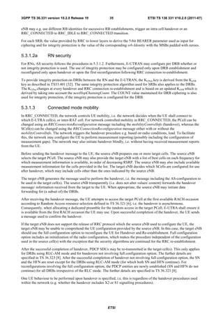 3GPP TS 36.331 version 10.2.0 Release 10                   35                        ETSI TS 136 331 V10.2.0 (2011-07)


eNB may e.g. use different RB identities for successive RB establishments, trigger an intra cell handover or an
RRC_CONNECTED to RRC_IDLE to RRC_CONNECTED transition.

For each SRB, the value provided by RRC to lower layers to derive the 5-bit BEARER parameter used as input for
ciphering and for integrity protection is the value of the corresponding srb-Identity with the MSBs padded with zeroes.

5.3.1.2a         RN security
For RNs, AS security follows the procedures in 5.3.1.2. Furthermore, E-UTRAN may configure per DRB whether or
not integrity protection is used. The use of integrity protection may be configured only upon DRB establishment and
reconfigured only upon handover or upon the first reconfiguration following RRC connection re-establishment.

To provide integrity protection on DRBs between the RN and the E-UTRAN, the KUPint key is derived from the KeNB
key as described in TS33.401 [32]. The same integrity protection algorithm used for SRBs also applies to the DRBs.
The KUPint changes at every handover and RRC connection re-establishment and is based on an updated KeNB which is
derived by taking into account the nextHopChainingCount. The COUNT value maintained for DRB ciphering is also
used for integrity protection, if the integrity protection is configured for the DRB.

5.3.1.3          Connected mode mobility
In RRC_CONNECTED, the network controls UE mobility, i.e. the network decides when the UE shall connect to
which E-UTRA cell(s), or inter-RAT cell. For network controlled mobility in RRC_CONNECTED, the PCell can be
changed using an RRCConnectionReconfiguration message including the mobilityControlInfo (handover), whereas the
SCell(s) can be changed using the RRCConnectionReconfiguration message either with or without the
mobilityControlInfo. The network triggers the handover procedure e.g. based on radio conditions, load. To facilitate
this, the network may configure the UE to perform measurement reporting (possibly including the configuration of
measurement gaps). The network may also initiate handover blindly, i.e. without having received measurement reports
from the UE.

Before sending the handover message to the UE, the source eNB prepares one or more target cells. The source eNB
selects the target PCell. The source eNB may also provide the target eNB with a list of best cells on each frequency for
which measurement information is available, in order of decreasing RSRP. The source eNB may also include available
measurement information for the cells provided in the list. The target eNB decides which SCells are configured for use
after handover, which may include cells other than the ones indicated by the source eNB.

The target eNB generates the message used to perform the handover, i.e. the message including the AS-configuration to
be used in the target cell(s). The source eNB transparently (i.e. does not alter values/ content) forwards the handover
message/ information received from the target to the UE. When appropriate, the source eNB may initiate data
forwarding for (a subset of) the DRBs.

After receiving the handover message, the UE attempts to access the target PCell at the first available RACH occasion
according to Random Access resource selection defined in TS 36.321 [6], i.e. the handover is asynchronous.
Consequently, when allocating a dedicated preamble for the random access in the target PCell, E-UTRA shall ensure it
is available from the first RACH occasion the UE may use. Upon successful completion of the handover, the UE sends
a message used to confirm the handover.

If the target eNB does not support the release of RRC protocol which the source eNB used to configure the UE, the
target eNB may be unable to comprehend the UE configuration provided by the source eNB. In this case, the target eNB
should use the full configuration option to reconfigure the UE for Handover and Re-establishment. Full configuration
option includes an initialization of the radio configuration, which makes the procedure independent of the configuration
used in the source cell(s) with the exception that the security algorithms are continued for the RRC re-establishment.

After the successful completion of handover, PDCP SDUs may be re-transmitted in the target cell(s). This only applies
for DRBs using RLC-AM mode and for handovers not involving full configuration option. The further details are
specified in TS 36.323 [8]. After the successful completion of handover not involving full configuration option, the SN
and the HFN are reset except for the DRBs using RLC-AM mode (for which both SN and HFN continue). For
reconfigurations involving the full configuration option, the PDCP entities are newly established (SN and HFN do not
continue) for all DRBs irrespective of the RLC mode. The further details are specified in TS 36.323 [8].

One UE behaviour to be performed upon handover is specified, i.e. this is regardless of the handover procedures used
within the network (e.g. whether the handover includes X2 or S1 signalling procedures).




                                                          ETSI
 