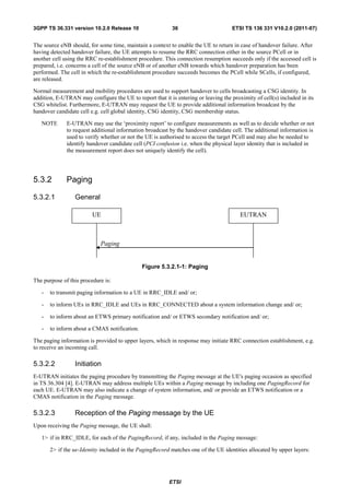 3GPP TS 36.331 version 10.2.0 Release 10                   36                        ETSI TS 136 331 V10.2.0 (2011-07)


The source eNB should, for some time, maintain a context to enable the UE to return in case of handover failure. After
having detected handover failure, the UE attempts to resume the RRC connection either in the source PCell or in
another cell using the RRC re-establishment procedure. This connection resumption succeeds only if the accessed cell is
prepared, i.e. concerns a cell of the source eNB or of another eNB towards which handover preparation has been
performed. The cell in which the re-establishment procedure succeeds becomes the PCell while SCells, if configured,
are released.

Normal measurement and mobility procedures are used to support handover to cells broadcasting a CSG identity. In
addition, E-UTRAN may configure the UE to report that it is entering or leaving the proximity of cell(s) included in its
CSG whitelist. Furthermore, E-UTRAN may request the UE to provide additional information broadcast by the
handover candidate cell e.g. cell global identity, CSG identity, CSG membership status.

   NOTE       E-UTRAN may use the ‘proximity report’ to configure measurements as well as to decide whether or not
              to request additional information broadcast by the handover candidate cell. The additional information is
              used to verify whether or not the UE is authorised to access the target PCell and may also be needed to
              identify handover candidate cell (PCI confusion i.e. when the physical layer identity that is included in
              the measurement report does not uniquely identify the cell).




5.3.2         Paging

5.3.2.1          General

                         UE                                                             EUTRAN



                            Paging


                                              Figure 5.3.2.1-1: Paging

The purpose of this procedure is:

   -   to transmit paging information to a UE in RRC_IDLE and/ or;

   -   to inform UEs in RRC_IDLE and UEs in RRC_CONNECTED about a system information change and/ or;

   -   to inform about an ETWS primary notification and/ or ETWS secondary notification and/ or;

   -   to inform about a CMAS notification.

The paging information is provided to upper layers, which in response may initiate RRC connection establishment, e.g.
to receive an incoming call.

5.3.2.2          Initiation
E-UTRAN initiates the paging procedure by transmitting the Paging message at the UE's paging occasion as specified
in TS 36.304 [4]. E-UTRAN may address multiple UEs within a Paging message by including one PagingRecord for
each UE. E-UTRAN may also indicate a change of system information, and/ or provide an ETWS notification or a
CMAS notification in the Paging message.

5.3.2.3          Reception of the Paging message by the UE
Upon receiving the Paging message, the UE shall:

   1> if in RRC_IDLE, for each of the PagingRecord, if any, included in the Paging message:

       2> if the ue-Identity included in the PagingRecord matches one of the UE identities allocated by upper layers:




                                                          ETSI
 