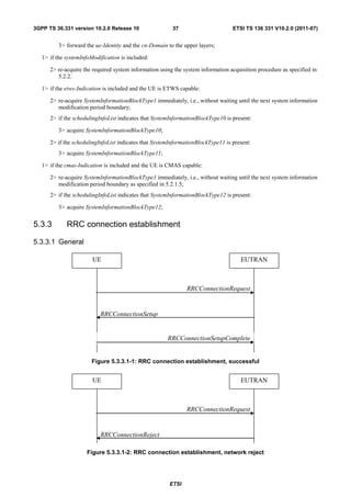 3GPP TS 36.331 version 10.2.0 Release 10                 37                       ETSI TS 136 331 V10.2.0 (2011-07)


          3> forward the ue-Identity and the cn-Domain to the upper layers;

   1> if the systemInfoModification is included:

      2> re-acquire the required system information using the system information acquisition procedure as specified in
         5.2.2.

   1> if the etws-Indication is included and the UE is ETWS capable:

      2> re-acquire SystemInformationBlockType1 immediately, i.e., without waiting until the next system information
         modification period boundary;
      2> if the schedulingInfoList indicates that SystemInformationBlockType10 is present:

          3> acquire SystemInformationBlockType10;

      2> if the schedulingInfoList indicates that SystemInformationBlockType11 is present:
          3> acquire SystemInformationBlockType11;

   1> if the cmas-Indication is included and the UE is CMAS capable:

      2> re-acquire SystemInformationBlockType1 immediately, i.e., without waiting until the next system information
         modification period boundary as specified in 5.2.1.5;
      2> if the schedulingInfoList indicates that SystemInformationBlockType12 is present:

          3> acquire SystemInformationBlockType12;


5.3.3        RRC connection establishment

5.3.3.1 General

                        UE                                                            EUTRAN



                                                               RRCConnectionRequest


                           RRCConnectionSetup


                                                       RRCConnectionSetupComplete


                        Figure 5.3.3.1-1: RRC connection establishment, successful


                        UE                                                            EUTRAN



                                                               RRCConnectionRequest


                           RRCConnectionReject

                      Figure 5.3.3.1-2: RRC connection establishment, network reject




                                                        ETSI
 