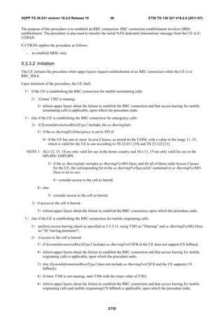 3GPP TS 36.331 version 10.2.0 Release 10                       38                      ETSI TS 136 331 V10.2.0 (2011-07)


The purpose of this procedure is to establish an RRC connection. RRC connection establishment involves SRB1
establishment. The procedure is also used to transfer the initial NAS dedicated information/ message from the UE to E-
UTRAN.

E-UTRAN applies the procedure as follows:

   -   to establish SRB1 only.

5.3.3.2 Initiation
The UE initiates the procedure when upper layers request establishment of an RRC connection while the UE is in
RRC_IDLE.

Upon initiation of the procedure, the UE shall:

  1> if the UE is establishing the RRC connection for mobile terminating calls:

       2> if timer T302 is running:
           3> inform upper layers about the failure to establish the RRC connection and that access barring for mobile
              terminating calls is applicable, upon which the procedure ends;

  1> else if the UE is establishing the RRC connection for emergency calls:
       2> if SystemInformationBlockType2 includes the ac-BarringInfo:
           3> if the ac-BarringForEmergency is set to TRUE:

              4> if the UE has one or more Access Classes, as stored on the USIM, with a value in the range 11..15,
                 which is valid for the UE to use according to TS 22.011 [10] and TS 23.122 [11]:

   NOTE 1: ACs 12, 13, 14 are only valid for use in the home country and ACs 11, 15 are only valid for use in the
           HPLMN/ EHPLMN.

                  5> if the ac-BarringInfo includes ac-BarringForMO-Data, and for all of these valid Access Classes
                     for the UE, the corresponding bit in the ac-BarringForSpecialAC contained in ac-BarringForMO-
                     Data is set to one:

                      6> consider access to the cell as barred;

           4> else:

                  5> consider access to the cell as barred;

       2> if access to the cell is barred:

           3> inform upper layers about the failure to establish the RRC connection, upon which the procedure ends;

  1> else if the UE is establishing the RRC connection for mobile originating calls:

       2> perform access barring check as specified in 5.3.3.11, using T303 as "Tbarring" and ac-BarringForMO-Data
          as "AC barring parameter";
       2> if access to the cell is barred:
           3> if SystemInformationBlockType2 includes ac-BarringForCSFB or the UE does not support CS fallback:

           4> inform upper layers about the failure to establish the RRC connection and that access barring for mobile
              originating calls is applicable, upon which the procedure ends;

           3> else (SystemInformationBlockType2 does not include ac-BarringForCSFB and the UE supports CS
              fallback):

           4> if timer T306 is not running, start T306 with the timer value of T303;

           4> inform upper layers about the failure to establish the RRC connection and that access barring for mobile
              originating calls and mobile originating CS fallback is applicable, upon which the procedure ends;




                                                              ETSI
 