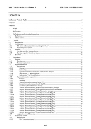 3GPP TS 36.331 version 10.2.0 Release 10                                                3                                     ETSI TS 136 331 V10.2.0 (2011-07)




Contents
Intellectual Property Rights ................................................................................................................................2
Foreword.............................................................................................................................................................2
Foreword...........................................................................................................................................................13
1        Scope ......................................................................................................................................................14
2        References ..............................................................................................................................................14
3        Definitions, symbols and abbreviations .................................................................................................17
3.1           Definitions ........................................................................................................................................................ 17
3.2           Abbreviations ................................................................................................................................................... 17
4        General ...................................................................................................................................................19
4.1           Introduction ...................................................................................................................................................... 19
4.2           Architecture ...................................................................................................................................................... 19
4.2.1             UE states and state transitions including inter RAT ................................................................................... 19
4.2.2             Signalling radio bearers .............................................................................................................................. 21
4.3           Services ............................................................................................................................................................ 22
4.3.1             Services provided to upper layers ............................................................................................................... 22
4.3.2             Services expected from lower layers .......................................................................................................... 22
4.4           Functions .......................................................................................................................................................... 22
5        Procedures ..............................................................................................................................................23
5.1           General ............................................................................................................................................................. 23
5.1.1            Introduction................................................................................................................................................. 23
5.1.2            General requirements .................................................................................................................................. 23
5.2           System information .......................................................................................................................................... 24
5.2.1            Introduction................................................................................................................................................. 24
5.2.1.1              General .................................................................................................................................................. 24
5.2.1.2              Scheduling............................................................................................................................................. 25
5.2.1.3              System information validity and notification of changes ...................................................................... 25
5.2.1.4              Indication of ETWS notification ........................................................................................................... 26
5.2.1.5              Indication of CMAS notification........................................................................................................... 26
5.2.2            System information acquisition .................................................................................................................. 26
5.2.2.1              General .................................................................................................................................................. 26
5.2.2.2              Initiation ................................................................................................................................................ 27
5.2.2.3              System information required by the UE ................................................................................................ 27
5.2.2.4              System information acquisition by the UE............................................................................................ 27
5.2.2.5              Essential system information missing ................................................................................................... 28
5.2.2.6              Actions upon reception of the MasterInformationBlock message ......................................................... 29
5.2.2.7              Actions upon reception of the SystemInformationBlockType1 message ............................................... 29
5.2.2.8              Actions upon reception of SystemInformation messages ...................................................................... 29
5.2.2.9              Actions upon reception of SystemInformationBlockType2 ................................................................... 29
5.2.2.10             Actions upon reception of SystemInformationBlockType3 ................................................................... 30
5.2.2.11             Actions upon reception of SystemInformationBlockType4 ................................................................... 30
5.2.2.12             Actions upon reception of SystemInformationBlockType5 ................................................................... 30
5.2.2.13             Actions upon reception of SystemInformationBlockType6 ................................................................... 30
5.2.2.14             Actions upon reception of SystemInformationBlockType7 ................................................................... 30
5.2.2.15             Actions upon reception of SystemInformationBlockType8 ................................................................... 30
5.2.2.16             Actions upon reception of SystemInformationBlockType9 ................................................................... 31
5.2.2.17             Actions upon reception of SystemInformationBlockType10 ................................................................. 31
5.2.2.18             Actions upon reception of SystemInformationBlockType11 ................................................................. 31
5.2.2.19             Actions upon reception of SystemInformationBlockType12 ................................................................. 32
5.2.2.20             Actions upon reception of SystemInformationBlockType13 ................................................................. 33
5.2.3            Acquisition of an SI message ...................................................................................................................... 33
5.3           Connection control ........................................................................................................................................... 33
5.3.1            Introduction................................................................................................................................................. 33
5.3.1.1              RRC connection control ........................................................................................................................ 33



                                                                                     ETSI
 