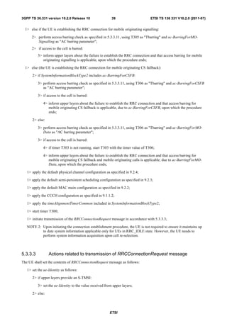 3GPP TS 36.331 version 10.2.0 Release 10                   39                        ETSI TS 136 331 V10.2.0 (2011-07)


  1> else if the UE is establishing the RRC connection for mobile originating signalling:

      2> perform access barring check as specified in 5.3.3.11, using T305 as "Tbarring" and ac-BarringForMO-
         Signalling as "AC barring parameter";
      2> if access to the cell is barred:
          3> inform upper layers about the failure to establish the RRC connection and that access barring for mobile
             originating signalling is applicable, upon which the procedure ends;

  1> else (the UE is establishing the RRC connection for mobile originating CS fallback):

      2> if SystemInformationBlockType2 includes ac-BarringForCSFB:

          3> perform access barring check as specified in 5.3.3.11, using T306 as "Tbarring" and ac-BarringForCSFB
             as "AC barring parameter";

          3> if access to the cell is barred:

             4> inform upper layers about the failure to establish the RRC connection and that access barring for
                mobile originating CS fallback is applicable, due to ac-BarringForCSFB, upon which the procedure
                ends;

      2> else:

          3> perform access barring check as specified in 5.3.3.11, using T306 as "Tbarring" and ac-BarringForMO-
             Data as "AC barring parameter";

          3> if access to the cell is barred:

             4> if timer T303 is not running, start T303 with the timer value of T306;

             4> inform upper layers about the failure to establish the RRC connection and that access barring for
                mobile originating CS fallback and mobile originating calls is applicable, due to ac-BarringForMO-
                Data, upon which the procedure ends;

   1> apply the default physical channel configuration as specified in 9.2.4;

   1> apply the default semi-persistent scheduling configuration as specified in 9.2.3;

   1> apply the default MAC main configuration as specified in 9.2.2;

   1> apply the CCCH configuration as specified in 9.1.1.2;

   1> apply the timeAlignmentTimerCommon included in SystemInformationBlockType2;

   1> start timer T300;

   1> initiate transmission of the RRCConnectionRequest message in accordance with 5.3.3.3;

   NOTE 2: Upon initiating the connection establishment procedure, the UE is not required to ensure it maintains up
           to date system information applicable only for UEs in RRC_IDLE state. However, the UE needs to
           perform system information acquisition upon cell re-selection.



5.3.3.3          Actions related to transmission of RRCConnectionRequest message
The UE shall set the contents of RRCConnectionRequest message as follows:

   1> set the ue-Identity as follows:

      2> if upper layers provide an S-TMSI:

          3> set the ue-Identity to the value received from upper layers;

      2> else:




                                                          ETSI
 