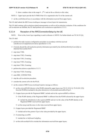 3GPP TS 36.331 version 10.2.0 Release 10                      40                        ETSI TS 136 331 V10.2.0 (2011-07)


          3> draw a random value in the range 0 .. 240-1 and set the ue-Identity to this value;

   NOTE 1: Upper layers provide the S-TMSI if the UE is registered in the TA of the current cell.

   1> set the establishmentCause in accordance with the information received from upper layers;

The UE shall submit the RRCConnectionRequest message to lower layers for transmission.

The UE shall continue cell re-selection related measurements as well as cell re-selection evaluation. If the conditions for
cell re-selection are fulfilled, the UE shall perform cell re-selection as specified in 5.3.3.5.

5.3.3.4            Reception of the RRCConnectionSetup by the UE
   NOTE:        Prior to this, lower layer signalling is used to allocate a C-RNTI. For further details see TS 36.321 [6];

The UE shall:

   1> perform the radio resource configuration procedure in accordance with the received
      radioResourceConfigDedicated and as specified in 5.3.10;

   1> if stored, discard the cell reselection priority information provided by the idleModeMobilityControlInfo or
      inherited from another RAT;

   1> stop timer T300;

   1> stop timer T302, if running;

   1> stop timer T303, if running;

   1> stop timer T305, if running;

   1> stop timer T306, if running;

   1> perform the actions as specified in 5.3.3.7;

   1> stop timer T320, if running;

   1> enter RRC_CONNECTED;

   1> stop the cell re-selection procedure;

   1> consider the current cell to be the PCell;

   1> set the content of RRCConnectionSetupComplete message as follows:

       2> set the selectedPLMN-Identity to the PLMN selected by upper layers (see TS 23.122 [11], TS 24.301 [35])
          from the PLMN(s) included in the plmn-IdentityList in SystemInformationBlockType1;

       2> if upper layers provide the 'Registered MME', include and set the registeredMME as follows:

          3> if the PLMN identity of the 'Registered MME' is different from the PLMN selected by the upper layers:

                4> include the plmnIdentity in the registeredMME and set it to the value of the PLMN identity in the
                   'Registered MME' received from upper layers;

          3> set the mmegi and the mmec to the value received from upper layers;

       2> if upper layers provided the 'Registered MME':

          3> include and set the gummei-Type to the value provided by the upper layers;

       2> if connecting as an RN:

          3> include the rn-SubframeConfigReq;

       2> set the dedicatedInfoNAS to include the information received from upper layers;




                                                             ETSI
 