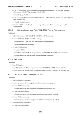 3GPP TS 36.331 version 10.2.0 Release 10                     41                       ETSI TS 136 331 V10.2.0 (2011-07)


      2> if the UE has radio link failure or handover failure information available in VarRLF-Report and plmn-
         Identity stored in VarRLF-Report is equal to the RPLMN:

          3> include rlf-InfoAvailable;

      2> if the UE has logged measurements available for E-UTRA and plmn-Identity stored in VarLogMeasReport is
         equal to the RPLMN:

          3> include logMeasAvailable;

      2> submit the RRCConnectionSetupComplete message to lower layers for transmission, upon which the
         procedure ends;

5.3.3.5          Cell re-selection while T300, T302, T303, T305 or T306 is running
The UE shall:

   1> if cell reselection occurs while T300, T302, T303, T305 or T306 is running:

      2> if timer T302, T303, T305 and/ or T306 is running:

          3> stop timer T302, T303, T305 and T306, whichever ones were running;

          3> perform the actions as specified in 5.3.3.7;

      2> if timer T300 is running:

          3> stop timer T300;

          3> reset MAC, release the MAC configuration and re-establish RLC for all RBs that are established;

          3> inform upper layers about the failure to establish the RRC connection;

5.3.3.6 T300 expiry
The UE shall:

   1> if timer T300 expires:

      2> reset MAC, release the MAC configuration and re-establish RLC for all RBs that are established;

      2> inform upper layers about the failure to establish the RRC connection, upon which the procedure ends;

5.3.3.7 T302, T303, T305 or T306 expiry or stop
The UE shall:

   1> if timer T302 expires or is stopped:

      2> inform upper layers about barring alleviation for mobile terminating access;

      2> if timer T303 is not running:

          3> inform upper layers about barring alleviation for mobile originating calls;

      2> if timer T305 is not running:

          3> inform upper layers about barring alleviation for mobile originating signalling;

      2> if timer T306 is not running:

          3> inform upper layers about barring alleviation for mobile originating CS fallback;

   1> if timer T303 expires or is stopped:

      2> if timer T302 is not running:



                                                            ETSI
 