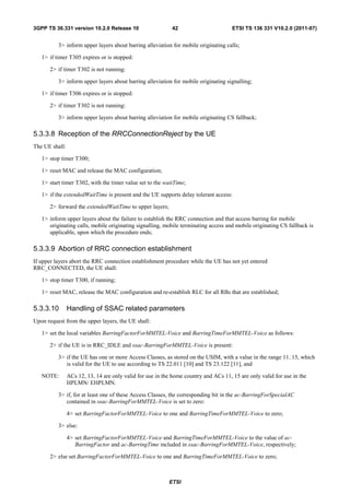 3GPP TS 36.331 version 10.2.0 Release 10                    42                        ETSI TS 136 331 V10.2.0 (2011-07)


          3> inform upper layers about barring alleviation for mobile originating calls;

   1> if timer T305 expires or is stopped:

      2> if timer T302 is not running:

          3> inform upper layers about barring alleviation for mobile originating signalling;

   1> if timer T306 expires or is stopped:

      2> if timer T302 is not running:

          3> inform upper layers about barring alleviation for mobile originating CS fallback;

5.3.3.8 Reception of the RRCConnectionReject by the UE
The UE shall:

   1> stop timer T300;

   1> reset MAC and release the MAC configuration;

   1> start timer T302, with the timer value set to the waitTime;

   1> if the extendedWaitTime is present and the UE supports delay tolerant access:

      2> forward the extendedWaitTime to upper layers;

   1> inform upper layers about the failure to establish the RRC connection and that access barring for mobile
      originating calls, mobile originating signalling, mobile terminating access and mobile originating CS fallback is
      applicable, upon which the procedure ends;

5.3.3.9 Abortion of RRC connection establishment
If upper layers abort the RRC connection establishment procedure while the UE has not yet entered
RRC_CONNECTED, the UE shall:

   1> stop timer T300, if running;

   1> reset MAC, release the MAC configuration and re-establish RLC for all RBs that are established;

5.3.3.10        Handling of SSAC related parameters
Upon request from the upper layers, the UE shall:

   1> set the local variables BarringFactorForMMTEL-Voice and BarringTimeForMMTEL-Voice as follows:

      2> if the UE is in RRC_IDLE and ssac-BarringForMMTEL-Voice is present:

          3> if the UE has one or more Access Classes, as stored on the USIM, with a value in the range 11..15, which
             is valid for the UE to use according to TS 22.011 [10] and TS 23.122 [11], and

   NOTE:        ACs 12, 13, 14 are only valid for use in the home country and ACs 11, 15 are only valid for use in the
                HPLMN/ EHPLMN.

          3> if, for at least one of these Access Classes, the corresponding bit in the ac-BarringForSpecialAC
             contained in ssac-BarringForMMTEL-Voice is set to zero:

                4> set BarringFactorForMMTEL-Voice to one and BarringTimeForMMTEL-Voice to zero;

          3> else:

                4> set BarringFactorForMMTEL-Voice and BarringTimeForMMTEL-Voice to the value of ac-
                   BarringFactor and ac-BarringTime included in ssac-BarringForMMTEL-Voice, respectively;

      2> else set BarringFactorForMMTEL-Voice to one and BarringTimeForMMTEL-Voice to zero;



                                                           ETSI
 