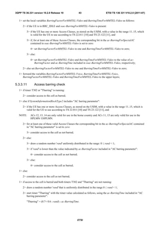3GPP TS 36.331 version 10.2.0 Release 10                      43                      ETSI TS 136 331 V10.2.0 (2011-07)


   1> set the local variables BarringFactorForMMTEL-Video and BarringTimeForMMTEL-Video as follows:

      2> if the UE is in RRC_IDLE and ssac-BarringForMMTEL-Video is present:

          3> if the UE has one or more Access Classes, as stored on the USIM, with a value in the range 11..15, which
             is valid for the UE to use according to TS 22.011 [10] and TS 23.122 [11], and

          3> if, for at least one of these Access Classes, the corresponding bit in the ac-BarringForSpecialAC
             contained in ssac-BarringForMMTEL-Video is set to zero:

              4> set BarringFactorForMMTEL-Video to one and BarringTimeForMMTEL-Video to zero;

          3> else:

              4> set BarringFactorForMMTEL-Video and BarringTimeForMMTEL-Video to the value of ac-
                 BarringFactor and ac-BarringTime included in ssac-BarringForMMTEL-Video, respectively;

      2> else set BarringFactorForMMTEL-Video to one and BarringTimeForMMTEL-Video to zero;

   1> forward the variables BarringFactorForMMTEL-Voice, BarringTimeForMMTEL-Voice,
      BarringFactorForMMTEL-Video and BarringTimeForMMTEL-Video to the upper layers;

5.3.3.11         Access barring check
   1> if timer T302 or "Tbarring" is running:

      2> consider access to the cell as barred;

   1> else if SystemInformationBlockType2 includes "AC barring parameter":

      2> if the UE has one or more Access Classes, as stored on the USIM, with a value in the range 11..15, which is
         valid for the UE to use according to TS 22.011 [10] and TS 23.122 [11], and

   NOTE:      ACs 12, 13, 14 are only valid for use in the home country and ACs 11, 15 are only valid for use in the
              HPLMN/ EHPLMN.

      2> for at least one of these valid Access Classes the corresponding bit in the ac-BarringForSpecialAC contained
         in "AC barring parameter" is set to zero:

          3> consider access to the cell as not barred;

      2> else:

          3> draw a random number 'rand' uniformly distributed in the range: 0   ≤   rand < 1;

          3> if 'rand' is lower than the value indicated by ac-BarringFactor included in "AC barring parameter":

              4> consider access to the cell as not barred;

          3> else:

              4> consider access to the cell as barred;

   1> else:

      2> consider access to the cell as not barred;

   1> if access to the cell is barred and both timers T302 and "Tbarring" are not running:

      2> draw a random number 'rand' that is uniformly distributed in the range 0    ≤   rand < 1;

      2> start timer "Tbarring" with the timer value calculated as follows, using the ac-BarringTime included in "AC
         barring parameter":

          "Tbarring" = (0.7+ 0.6 * rand) * ac-BarringTime.




                                                          ETSI
 