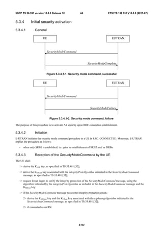 3GPP TS 36.331 version 10.2.0 Release 10                     44                    ETSI TS 136 331 V10.2.0 (2011-07)


5.3.4           Initial security activation

5.3.4.1           General

                        UE                                                             EUTRAN



                            SecurityModeCommand


                                                                  SecurityModeComplete


                            Figure 5.3.4.1-1: Security mode command, successful


                        UE                                                             EUTRAN



                            SecurityModeCommand


                                                                   SecurityModeFailure


                               Figure 5.3.4.1-2: Security mode command, failure

The purpose of this procedure is to activate AS security upon RRC connection establishment.

5.3.4.2           Initiation
E-UTRAN initiates the security mode command procedure to a UE in RRC_CONNECTED. Moreover, E-UTRAN
applies the procedure as follows:

   -   when only SRB1 is established, i.e. prior to establishment of SRB2 and/ or DRBs.

5.3.4.3           Reception of the SecurityModeCommand by the UE
The UE shall:

   1> derive the KeNB key, as specified in TS 33.401 [32];

   1> derive the KRRCint key associated with the integrityProtAlgorithm indicated in the SecurityModeCommand
      message, as specified in TS 33.401 [32];

   1> request lower layers to verify the integrity protection of the SecurityModeCommand message, using the
      algorithm indicated by the integrityProtAlgorithm as included in the SecurityModeCommand message and the
      KRRCint key;

   1> if the SecurityModeCommand message passes the integrity protection check:

       2> derive the KRRCenc key and the KUPenc key associated with the cipheringAlgorithm indicated in the
          SecurityModeCommand message, as specified in TS 33.401 [32];

       2> if connected as an RN:




                                                         ETSI
 