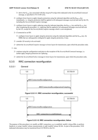 3GPP TS 36.331 version 10.2.0 Release 10                   45                        ETSI TS 136 331 V10.2.0 (2011-07)


          3> derive the KUPint key associated with the integrityProtAlgorithm indicated in the SecurityModeCommand
             message, as specified in TS 33.401 [32];

      2> configure lower layers to apply integrity protection using the indicated algorithm and the KRRCint key
         immediately, i.e. integrity protection shall be applied to all subsequent messages received and sent by the UE,
         including the SecurityModeComplete message;

      2> configure lower layers to apply ciphering using the indicated algorithm, the KRRCenc key and the KUPenc key
         after completing the procedure, i.e. ciphering shall be applied to all subsequent messages received and sent
         by the UE, except for the SecurityModeComplete message which is sent unciphered;

      2> if connected as an RN:

          3> configure lower layers to apply integrity protection using the indicated algorithm and the KUPint key, for
             DRBs that are subsequently configured to apply integrity protection, if any;

      2> consider AS security to be activated;

      2> submit the SecurityModeComplete message to lower layers for transmission, upon which the procedure ends;

   1> else:

      2> continue using the configuration used prior to the reception of the SecurityModeCommand message, i.e.
         neither apply integrity protection nor ciphering.

      2> submit the SecurityModeFailure message to lower layers for transmission, upon which the procedure ends;


5.3.5         RRC connection reconfiguration

5.3.5.1          General

                        UE                                                              EUTRAN



                            RRCConnectionReconfiguration


                                            RRCConnectionReconfigurationComplete


                       Figure 5.3.5.1-1: RRC connection reconfiguration, successful


                        UE                                                              EUTRAN



                            RRCConnectionReconfiguration


                                         RRC connection re-establishment


                          Figure 5.3.5.1-2: RRC connection reconfiguration, failure

The purpose of this procedure is to modify an RRC connection, e.g. to establish/ modify/ release RBs, to perform
handover, to setup/ modify/ release measurements, to add/ modify/ release SCells. As part of the procedure, NAS
dedicated information may be transferred from E-UTRAN to the UE.



                                                         ETSI
 