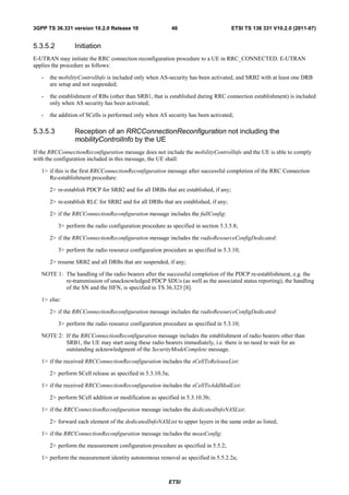 3GPP TS 36.331 version 10.2.0 Release 10                     46                       ETSI TS 136 331 V10.2.0 (2011-07)


5.3.5.2          Initiation
E-UTRAN may initiate the RRC connection reconfiguration procedure to a UE in RRC_CONNECTED. E-UTRAN
applies the procedure as follows:

   -   the mobilityControlInfo is included only when AS-security has been activated, and SRB2 with at least one DRB
       are setup and not suspended;

   -   the establishment of RBs (other than SRB1, that is established during RRC connection establishment) is included
       only when AS security has been activated;

   -   the addition of SCells is performed only when AS security has been activated;

5.3.5.3          Reception of an RRCConnectionReconfiguration not including the
                 mobilityControlInfo by the UE
If the RRCConnectionReconfiguration message does not include the mobilityControlInfo and the UE is able to comply
with the configuration included in this message, the UE shall:

   1> if this is the first RRCConnectionReconfiguration message after successful completion of the RRC Connection
      Re-establishment procedure:

       2> re-establish PDCP for SRB2 and for all DRBs that are established, if any;

       2> re-establish RLC for SRB2 and for all DRBs that are established, if any;

       2> if the RRCConnectionReconfiguration message includes the fullConfig:

          3> perform the radio configuration procedure as specified in section 5.3.5.8;

       2> if the RRCConnectionReconfiguration message includes the radioResourceConfigDedicated:

          3> perform the radio resource configuration procedure as specified in 5.3.10;

       2> resume SRB2 and all DRBs that are suspended, if any;

   NOTE 1: The handling of the radio bearers after the successful completion of the PDCP re-establishment, e.g. the
           re-transmission of unacknowledged PDCP SDUs (as well as the associated status reporting), the handling
           of the SN and the HFN, is specified in TS 36.323 [8].

   1> else:

       2> if the RRCConnectionReconfiguration message includes the radioResourceConfigDedicated:

          3> perform the radio resource configuration procedure as specified in 5.3.10;

   NOTE 2: If the RRCConnectionReconfiguration message includes the establishment of radio bearers other than
           SRB1, the UE may start using these radio bearers immediately, i.e. there is no need to wait for an
           outstanding acknowledgment of the SecurityModeComplete message.

   1> if the received RRCConnectionReconfiguration includes the sCellToReleaseList:

       2> perform SCell release as specified in 5.3.10.3a;

   1> if the received RRCConnectionReconfiguration includes the sCellToAddModList:

       2> perform SCell addition or modification as specified in 5.3.10.3b;

   1> if the RRCConnectionReconfiguration message includes the dedicatedInfoNASList:

       2> forward each element of the dedicatedInfoNASList to upper layers in the same order as listed;

   1> if the RRCConnectionReconfiguration message includes the measConfig:

       2> perform the measurement configuration procedure as specified in 5.5.2;

   1> perform the measurement identity autonomous removal as specified in 5.5.2.2a;



                                                         ETSI
 