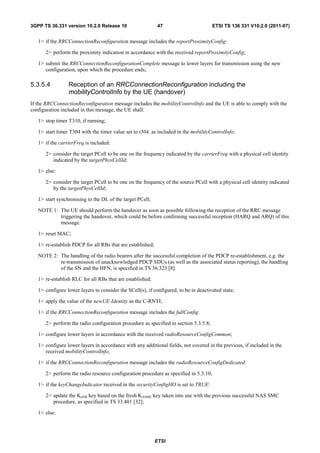 3GPP TS 36.331 version 10.2.0 Release 10                     47                       ETSI TS 136 331 V10.2.0 (2011-07)


   1> if the RRCConnectionReconfiguration message includes the reportProximityConfig:

      2> perform the proximity indication in accordance with the received reportProximityConfig;

   1> submit the RRCConnectionReconfigurationComplete message to lower layers for transmission using the new
      configuration, upon which the procedure ends;

5.3.5.4          Reception of an RRCConnectionReconfiguration including the
                 mobilityControlInfo by the UE (handover)
If the RRCConnectionReconfiguration message includes the mobilityControlInfo and the UE is able to comply with the
configuration included in this message, the UE shall:

   1> stop timer T310, if running;

   1> start timer T304 with the timer value set to t304, as included in the mobilityControlInfo;

   1> if the carrierFreq is included:

      2> consider the target PCell to be one on the frequency indicated by the carrierFreq with a physical cell identity
         indicated by the targetPhysCellId;

   1> else:

      2> consider the target PCell to be one on the frequency of the source PCell with a physical cell identity indicated
         by the targetPhysCellId;

   1> start synchronising to the DL of the target PCell;

   NOTE 1: The UE should perform the handover as soon as possible following the reception of the RRC message
           triggering the handover, which could be before confirming successful reception (HARQ and ARQ) of this
           message.

   1> reset MAC;

   1> re-establish PDCP for all RBs that are established;

   NOTE 2: The handling of the radio bearers after the successful completion of the PDCP re-establishment, e.g. the
           re-transmission of unacknowledged PDCP SDUs (as well as the associated status reporting), the handling
           of the SN and the HFN, is specified in TS 36.323 [8].

   1> re-establish RLC for all RBs that are established;

   1> configure lower layers to consider the SCell(s), if configured, to be in deactivated state;

   1> apply the value of the newUE-Identity as the C-RNTI;

   1> if the RRCConnectionReconfiguration message includes the fullConfig:

      2> perform the radio configuration procedure as specified in section 5.3.5.8;

   1> configure lower layers in accordance with the received radioResourceConfigCommon;

   1> configure lower layers in accordance with any additional fields, not covered in the previous, if included in the
      received mobilityControlInfo;

   1> if the RRCConnectionReconfiguration message includes the radioResourceConfigDedicated:

      2> perform the radio resource configuration procedure as specified in 5.3.10;

   1> if the keyChangeIndicator received in the securityConfigHO is set to TRUE:

      2> update the KeNB key based on the fresh KASME key taken into use with the previous successful NAS SMC
         procedure, as specified in TS 33.401 [32];

   1> else:




                                                            ETSI
 